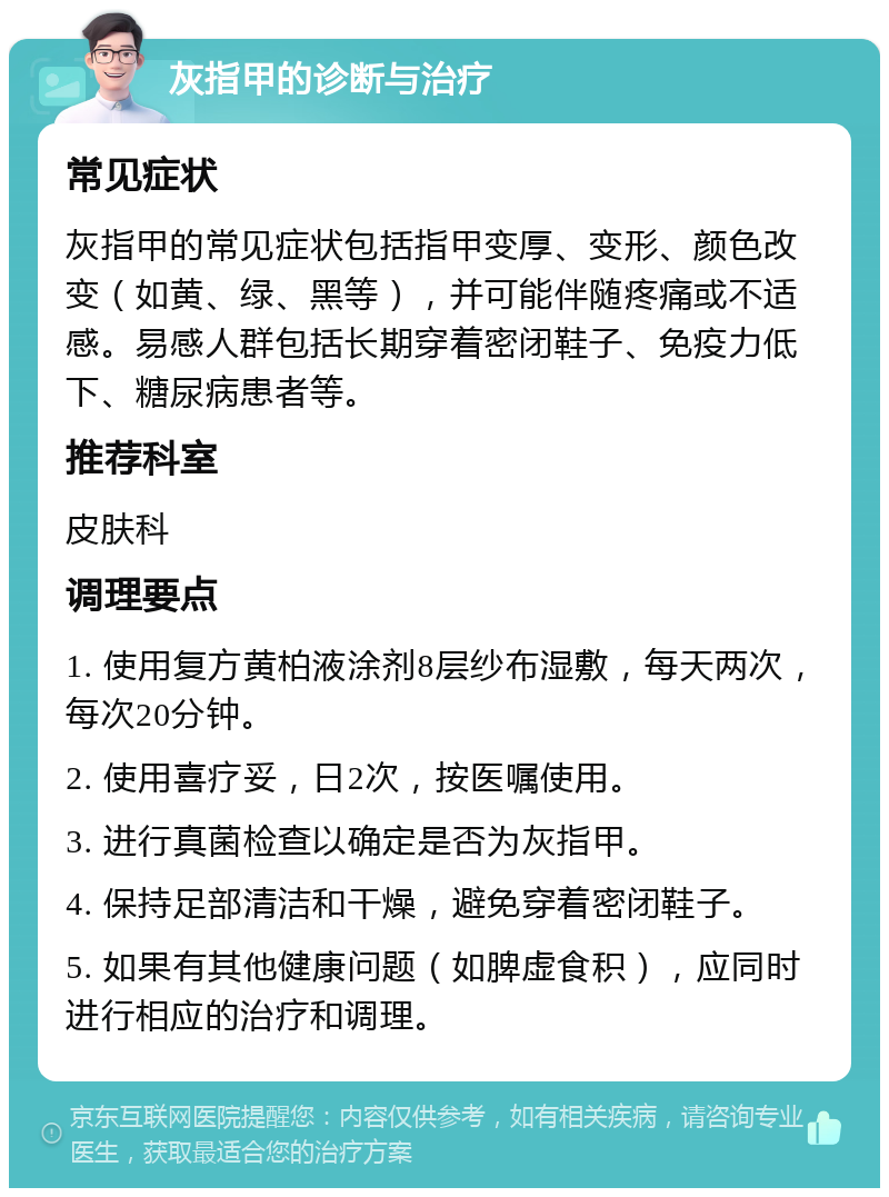 灰指甲的诊断与治疗 常见症状 灰指甲的常见症状包括指甲变厚、变形、颜色改变（如黄、绿、黑等），并可能伴随疼痛或不适感。易感人群包括长期穿着密闭鞋子、免疫力低下、糖尿病患者等。 推荐科室 皮肤科 调理要点 1. 使用复方黄柏液涂剂8层纱布湿敷，每天两次，每次20分钟。 2. 使用喜疗妥，日2次，按医嘱使用。 3. 进行真菌检查以确定是否为灰指甲。 4. 保持足部清洁和干燥，避免穿着密闭鞋子。 5. 如果有其他健康问题（如脾虚食积），应同时进行相应的治疗和调理。