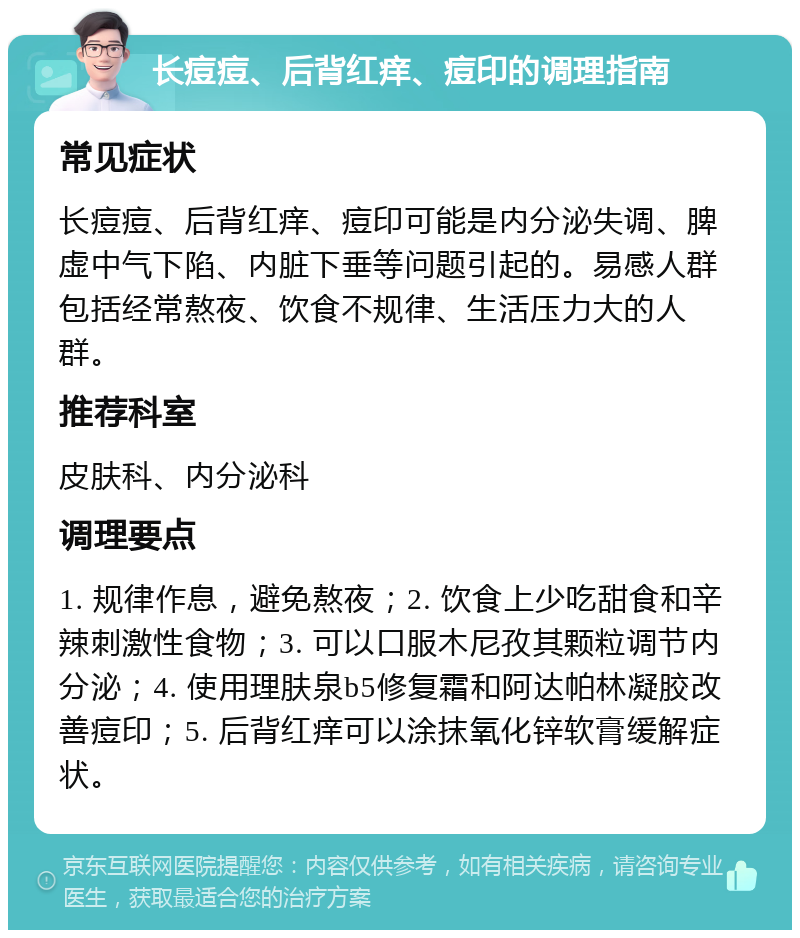 长痘痘、后背红痒、痘印的调理指南 常见症状 长痘痘、后背红痒、痘印可能是内分泌失调、脾虚中气下陷、内脏下垂等问题引起的。易感人群包括经常熬夜、饮食不规律、生活压力大的人群。 推荐科室 皮肤科、内分泌科 调理要点 1. 规律作息，避免熬夜；2. 饮食上少吃甜食和辛辣刺激性食物；3. 可以口服木尼孜其颗粒调节内分泌；4. 使用理肤泉b5修复霜和阿达帕林凝胶改善痘印；5. 后背红痒可以涂抹氧化锌软膏缓解症状。