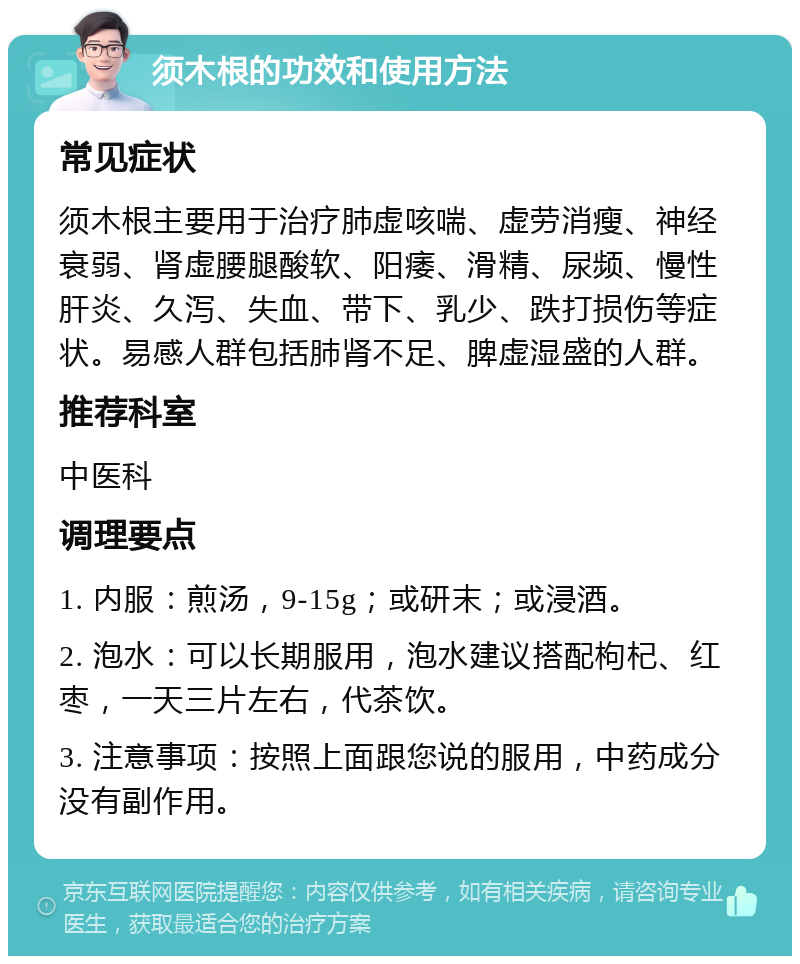 须木根的功效和使用方法 常见症状 须木根主要用于治疗肺虚咳喘、虚劳消瘦、神经衰弱、肾虚腰腿酸软、阳痿、滑精、尿频、慢性肝炎、久泻、失血、带下、乳少、跌打损伤等症状。易感人群包括肺肾不足、脾虚湿盛的人群。 推荐科室 中医科 调理要点 1. 内服：煎汤，9-15g；或研末；或浸酒。 2. 泡水：可以长期服用，泡水建议搭配枸杞、红枣，一天三片左右，代茶饮。 3. 注意事项：按照上面跟您说的服用，中药成分没有副作用。