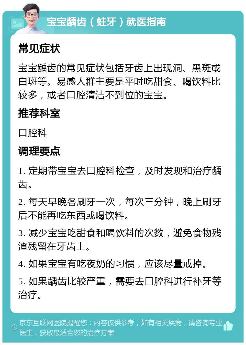 宝宝龋齿（蛀牙）就医指南 常见症状 宝宝龋齿的常见症状包括牙齿上出现洞、黑斑或白斑等。易感人群主要是平时吃甜食、喝饮料比较多，或者口腔清洁不到位的宝宝。 推荐科室 口腔科 调理要点 1. 定期带宝宝去口腔科检查，及时发现和治疗龋齿。 2. 每天早晚各刷牙一次，每次三分钟，晚上刷牙后不能再吃东西或喝饮料。 3. 减少宝宝吃甜食和喝饮料的次数，避免食物残渣残留在牙齿上。 4. 如果宝宝有吃夜奶的习惯，应该尽量戒掉。 5. 如果龋齿比较严重，需要去口腔科进行补牙等治疗。