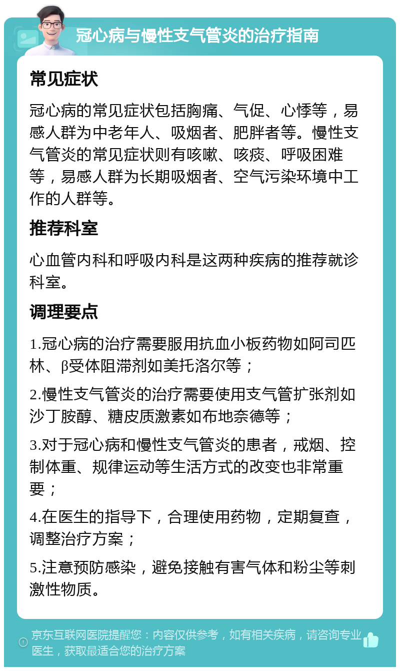 冠心病与慢性支气管炎的治疗指南 常见症状 冠心病的常见症状包括胸痛、气促、心悸等，易感人群为中老年人、吸烟者、肥胖者等。慢性支气管炎的常见症状则有咳嗽、咳痰、呼吸困难等，易感人群为长期吸烟者、空气污染环境中工作的人群等。 推荐科室 心血管内科和呼吸内科是这两种疾病的推荐就诊科室。 调理要点 1.冠心病的治疗需要服用抗血小板药物如阿司匹林、β受体阻滞剂如美托洛尔等； 2.慢性支气管炎的治疗需要使用支气管扩张剂如沙丁胺醇、糖皮质激素如布地奈德等； 3.对于冠心病和慢性支气管炎的患者，戒烟、控制体重、规律运动等生活方式的改变也非常重要； 4.在医生的指导下，合理使用药物，定期复查，调整治疗方案； 5.注意预防感染，避免接触有害气体和粉尘等刺激性物质。