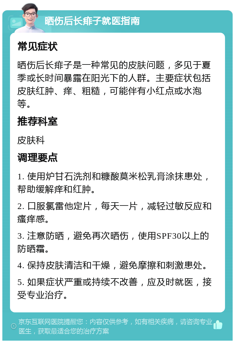 晒伤后长痱子就医指南 常见症状 晒伤后长痱子是一种常见的皮肤问题，多见于夏季或长时间暴露在阳光下的人群。主要症状包括皮肤红肿、痒、粗糙，可能伴有小红点或水泡等。 推荐科室 皮肤科 调理要点 1. 使用炉甘石洗剂和糠酸莫米松乳膏涂抹患处，帮助缓解痒和红肿。 2. 口服氯雷他定片，每天一片，减轻过敏反应和瘙痒感。 3. 注意防晒，避免再次晒伤，使用SPF30以上的防晒霜。 4. 保持皮肤清洁和干燥，避免摩擦和刺激患处。 5. 如果症状严重或持续不改善，应及时就医，接受专业治疗。