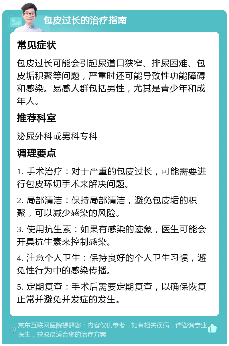 包皮过长的治疗指南 常见症状 包皮过长可能会引起尿道口狭窄、排尿困难、包皮垢积聚等问题，严重时还可能导致性功能障碍和感染。易感人群包括男性，尤其是青少年和成年人。 推荐科室 泌尿外科或男科专科 调理要点 1. 手术治疗：对于严重的包皮过长，可能需要进行包皮环切手术来解决问题。 2. 局部清洁：保持局部清洁，避免包皮垢的积聚，可以减少感染的风险。 3. 使用抗生素：如果有感染的迹象，医生可能会开具抗生素来控制感染。 4. 注意个人卫生：保持良好的个人卫生习惯，避免性行为中的感染传播。 5. 定期复查：手术后需要定期复查，以确保恢复正常并避免并发症的发生。