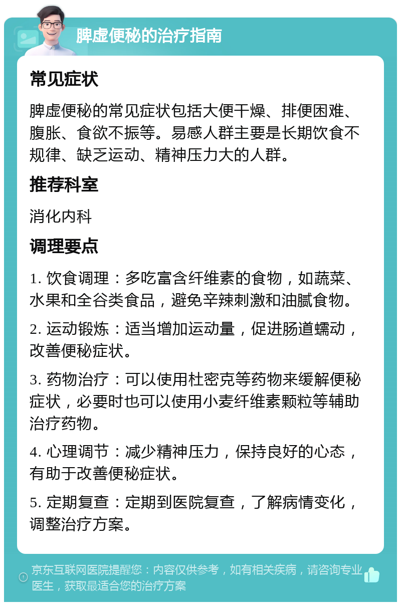 脾虚便秘的治疗指南 常见症状 脾虚便秘的常见症状包括大便干燥、排便困难、腹胀、食欲不振等。易感人群主要是长期饮食不规律、缺乏运动、精神压力大的人群。 推荐科室 消化内科 调理要点 1. 饮食调理：多吃富含纤维素的食物，如蔬菜、水果和全谷类食品，避免辛辣刺激和油腻食物。 2. 运动锻炼：适当增加运动量，促进肠道蠕动，改善便秘症状。 3. 药物治疗：可以使用杜密克等药物来缓解便秘症状，必要时也可以使用小麦纤维素颗粒等辅助治疗药物。 4. 心理调节：减少精神压力，保持良好的心态，有助于改善便秘症状。 5. 定期复查：定期到医院复查，了解病情变化，调整治疗方案。