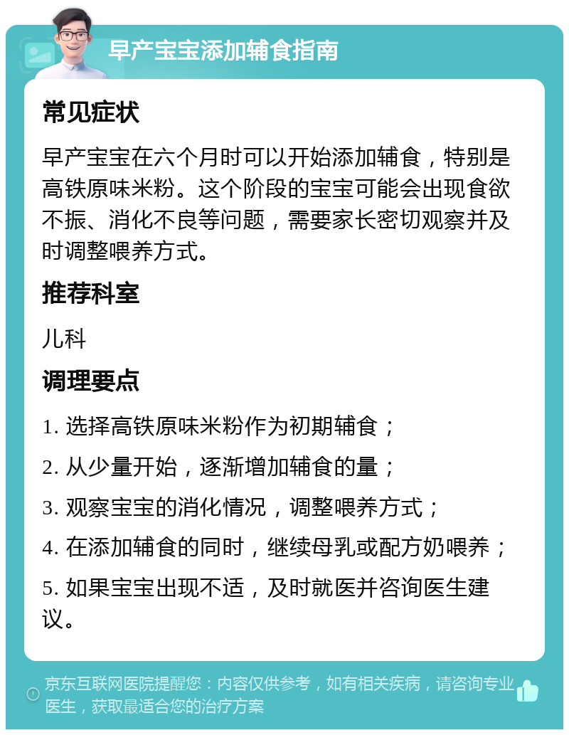 早产宝宝添加辅食指南 常见症状 早产宝宝在六个月时可以开始添加辅食，特别是高铁原味米粉。这个阶段的宝宝可能会出现食欲不振、消化不良等问题，需要家长密切观察并及时调整喂养方式。 推荐科室 儿科 调理要点 1. 选择高铁原味米粉作为初期辅食； 2. 从少量开始，逐渐增加辅食的量； 3. 观察宝宝的消化情况，调整喂养方式； 4. 在添加辅食的同时，继续母乳或配方奶喂养； 5. 如果宝宝出现不适，及时就医并咨询医生建议。