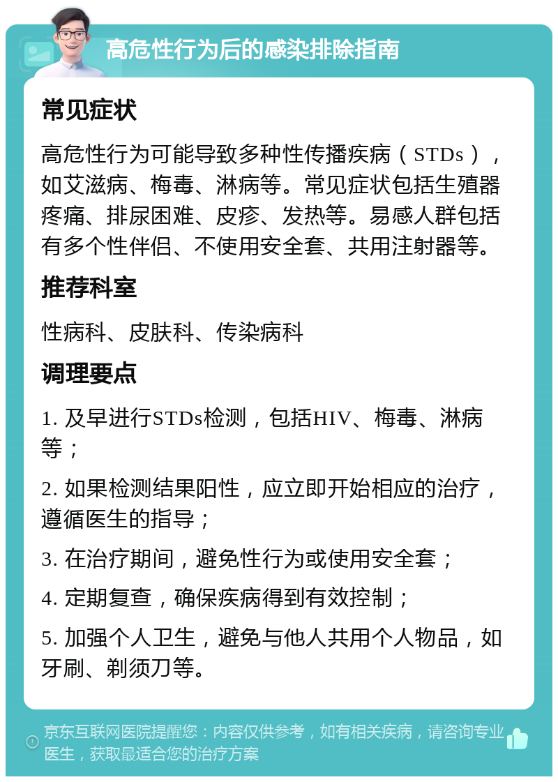 高危性行为后的感染排除指南 常见症状 高危性行为可能导致多种性传播疾病（STDs），如艾滋病、梅毒、淋病等。常见症状包括生殖器疼痛、排尿困难、皮疹、发热等。易感人群包括有多个性伴侣、不使用安全套、共用注射器等。 推荐科室 性病科、皮肤科、传染病科 调理要点 1. 及早进行STDs检测，包括HIV、梅毒、淋病等； 2. 如果检测结果阳性，应立即开始相应的治疗，遵循医生的指导； 3. 在治疗期间，避免性行为或使用安全套； 4. 定期复查，确保疾病得到有效控制； 5. 加强个人卫生，避免与他人共用个人物品，如牙刷、剃须刀等。