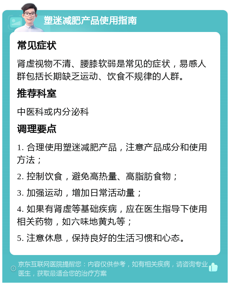 塑迷减肥产品使用指南 常见症状 肾虚视物不清、腰膝软弱是常见的症状，易感人群包括长期缺乏运动、饮食不规律的人群。 推荐科室 中医科或内分泌科 调理要点 1. 合理使用塑迷减肥产品，注意产品成分和使用方法； 2. 控制饮食，避免高热量、高脂肪食物； 3. 加强运动，增加日常活动量； 4. 如果有肾虚等基础疾病，应在医生指导下使用相关药物，如六味地黄丸等； 5. 注意休息，保持良好的生活习惯和心态。