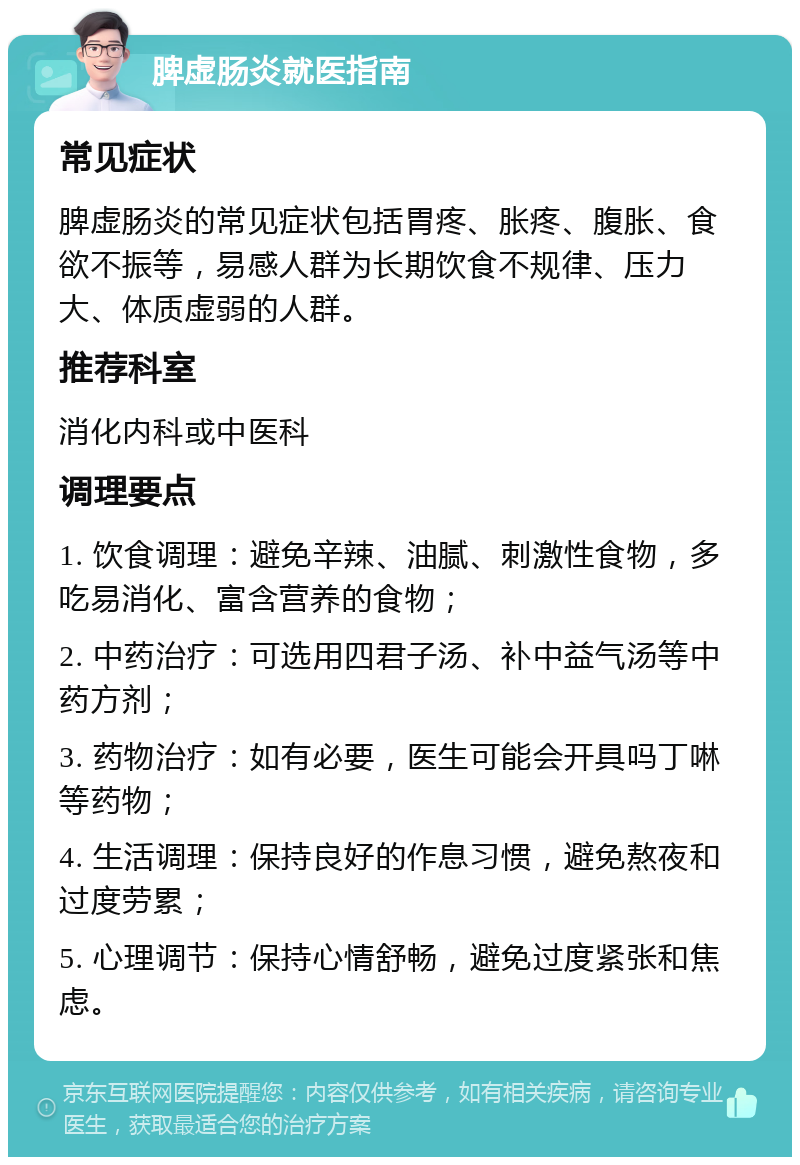 脾虚肠炎就医指南 常见症状 脾虚肠炎的常见症状包括胃疼、胀疼、腹胀、食欲不振等，易感人群为长期饮食不规律、压力大、体质虚弱的人群。 推荐科室 消化内科或中医科 调理要点 1. 饮食调理：避免辛辣、油腻、刺激性食物，多吃易消化、富含营养的食物； 2. 中药治疗：可选用四君子汤、补中益气汤等中药方剂； 3. 药物治疗：如有必要，医生可能会开具吗丁啉等药物； 4. 生活调理：保持良好的作息习惯，避免熬夜和过度劳累； 5. 心理调节：保持心情舒畅，避免过度紧张和焦虑。