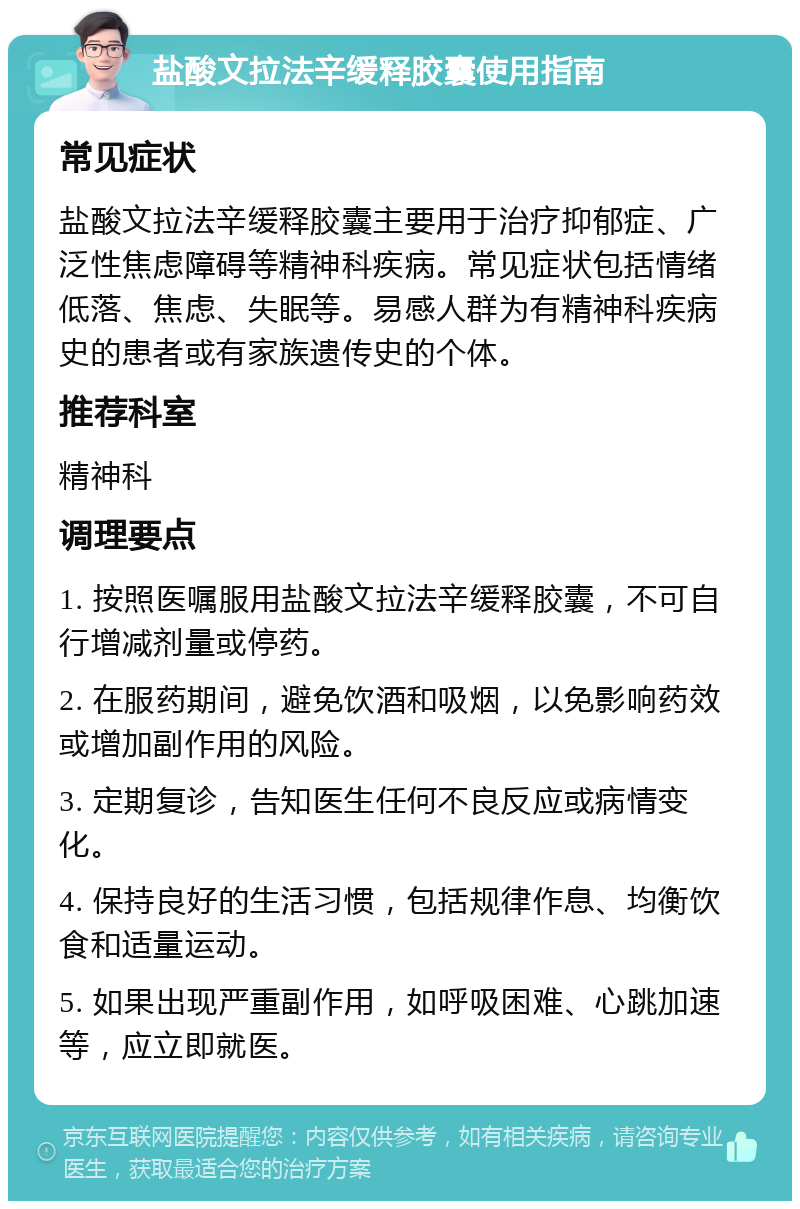 盐酸文拉法辛缓释胶囊使用指南 常见症状 盐酸文拉法辛缓释胶囊主要用于治疗抑郁症、广泛性焦虑障碍等精神科疾病。常见症状包括情绪低落、焦虑、失眠等。易感人群为有精神科疾病史的患者或有家族遗传史的个体。 推荐科室 精神科 调理要点 1. 按照医嘱服用盐酸文拉法辛缓释胶囊，不可自行增减剂量或停药。 2. 在服药期间，避免饮酒和吸烟，以免影响药效或增加副作用的风险。 3. 定期复诊，告知医生任何不良反应或病情变化。 4. 保持良好的生活习惯，包括规律作息、均衡饮食和适量运动。 5. 如果出现严重副作用，如呼吸困难、心跳加速等，应立即就医。