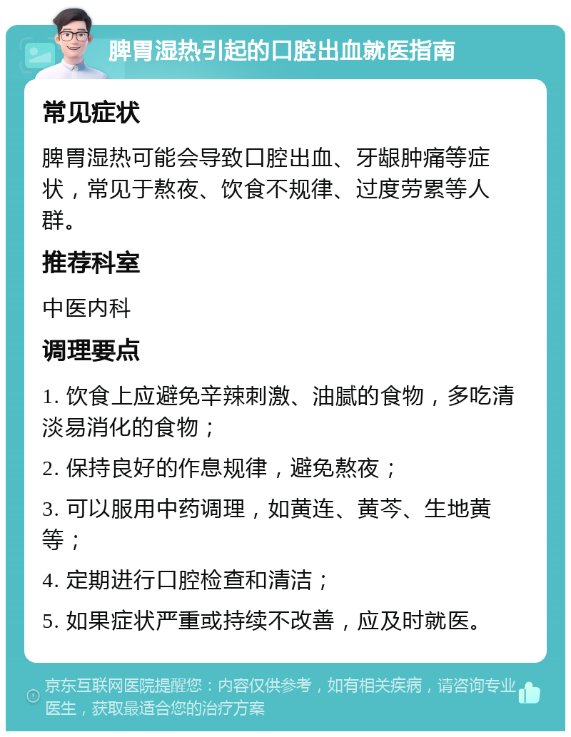 脾胃湿热引起的口腔出血就医指南 常见症状 脾胃湿热可能会导致口腔出血、牙龈肿痛等症状，常见于熬夜、饮食不规律、过度劳累等人群。 推荐科室 中医内科 调理要点 1. 饮食上应避免辛辣刺激、油腻的食物，多吃清淡易消化的食物； 2. 保持良好的作息规律，避免熬夜； 3. 可以服用中药调理，如黄连、黄芩、生地黄等； 4. 定期进行口腔检查和清洁； 5. 如果症状严重或持续不改善，应及时就医。