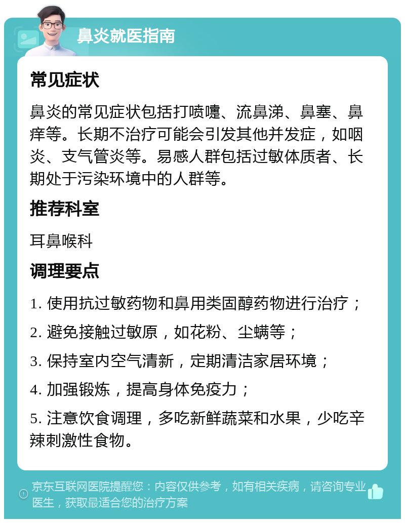 鼻炎就医指南 常见症状 鼻炎的常见症状包括打喷嚏、流鼻涕、鼻塞、鼻痒等。长期不治疗可能会引发其他并发症，如咽炎、支气管炎等。易感人群包括过敏体质者、长期处于污染环境中的人群等。 推荐科室 耳鼻喉科 调理要点 1. 使用抗过敏药物和鼻用类固醇药物进行治疗； 2. 避免接触过敏原，如花粉、尘螨等； 3. 保持室内空气清新，定期清洁家居环境； 4. 加强锻炼，提高身体免疫力； 5. 注意饮食调理，多吃新鲜蔬菜和水果，少吃辛辣刺激性食物。