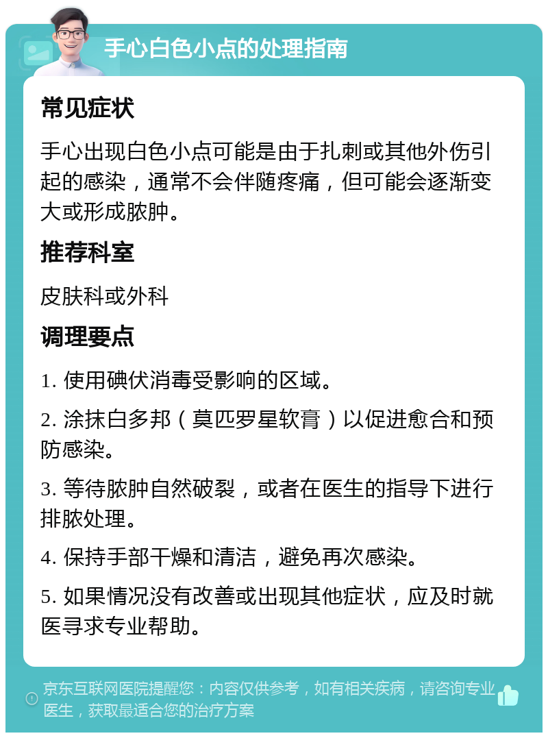 手心白色小点的处理指南 常见症状 手心出现白色小点可能是由于扎刺或其他外伤引起的感染，通常不会伴随疼痛，但可能会逐渐变大或形成脓肿。 推荐科室 皮肤科或外科 调理要点 1. 使用碘伏消毒受影响的区域。 2. 涂抹白多邦（莫匹罗星软膏）以促进愈合和预防感染。 3. 等待脓肿自然破裂，或者在医生的指导下进行排脓处理。 4. 保持手部干燥和清洁，避免再次感染。 5. 如果情况没有改善或出现其他症状，应及时就医寻求专业帮助。