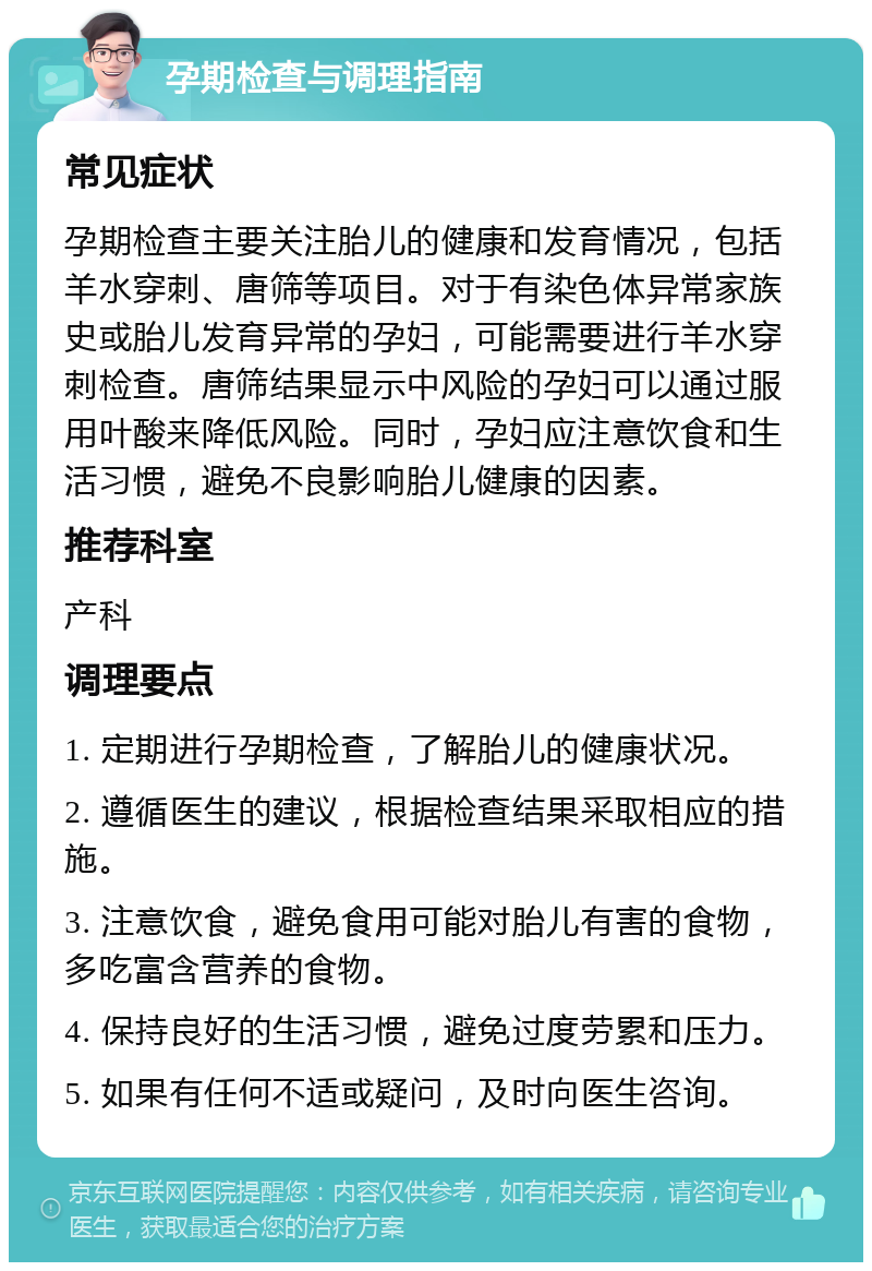 孕期检查与调理指南 常见症状 孕期检查主要关注胎儿的健康和发育情况，包括羊水穿刺、唐筛等项目。对于有染色体异常家族史或胎儿发育异常的孕妇，可能需要进行羊水穿刺检查。唐筛结果显示中风险的孕妇可以通过服用叶酸来降低风险。同时，孕妇应注意饮食和生活习惯，避免不良影响胎儿健康的因素。 推荐科室 产科 调理要点 1. 定期进行孕期检查，了解胎儿的健康状况。 2. 遵循医生的建议，根据检查结果采取相应的措施。 3. 注意饮食，避免食用可能对胎儿有害的食物，多吃富含营养的食物。 4. 保持良好的生活习惯，避免过度劳累和压力。 5. 如果有任何不适或疑问，及时向医生咨询。