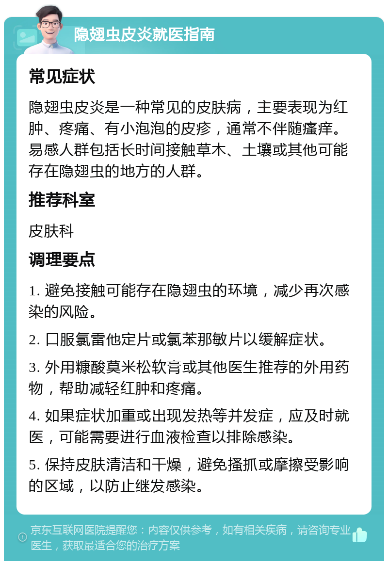 隐翅虫皮炎就医指南 常见症状 隐翅虫皮炎是一种常见的皮肤病，主要表现为红肿、疼痛、有小泡泡的皮疹，通常不伴随瘙痒。易感人群包括长时间接触草木、土壤或其他可能存在隐翅虫的地方的人群。 推荐科室 皮肤科 调理要点 1. 避免接触可能存在隐翅虫的环境，减少再次感染的风险。 2. 口服氯雷他定片或氯苯那敏片以缓解症状。 3. 外用糠酸莫米松软膏或其他医生推荐的外用药物，帮助减轻红肿和疼痛。 4. 如果症状加重或出现发热等并发症，应及时就医，可能需要进行血液检查以排除感染。 5. 保持皮肤清洁和干燥，避免搔抓或摩擦受影响的区域，以防止继发感染。