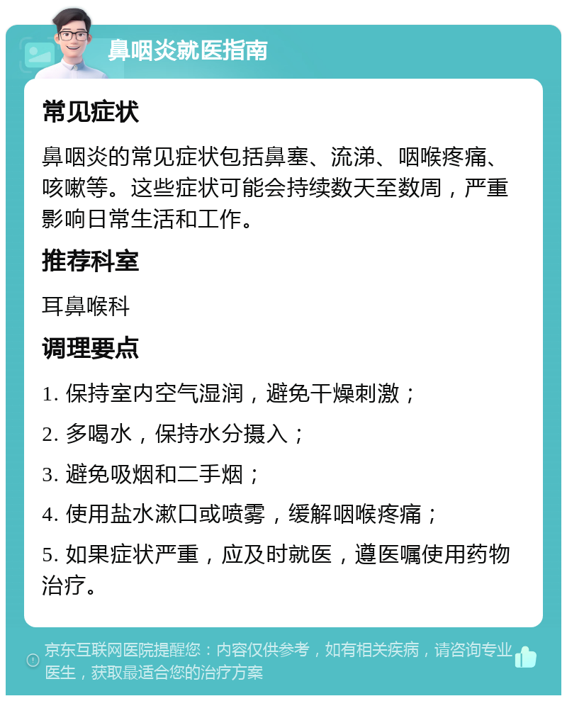 鼻咽炎就医指南 常见症状 鼻咽炎的常见症状包括鼻塞、流涕、咽喉疼痛、咳嗽等。这些症状可能会持续数天至数周，严重影响日常生活和工作。 推荐科室 耳鼻喉科 调理要点 1. 保持室内空气湿润，避免干燥刺激； 2. 多喝水，保持水分摄入； 3. 避免吸烟和二手烟； 4. 使用盐水漱口或喷雾，缓解咽喉疼痛； 5. 如果症状严重，应及时就医，遵医嘱使用药物治疗。