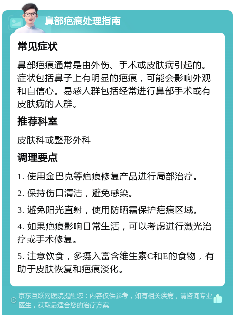 鼻部疤痕处理指南 常见症状 鼻部疤痕通常是由外伤、手术或皮肤病引起的。症状包括鼻子上有明显的疤痕，可能会影响外观和自信心。易感人群包括经常进行鼻部手术或有皮肤病的人群。 推荐科室 皮肤科或整形外科 调理要点 1. 使用金巴克等疤痕修复产品进行局部治疗。 2. 保持伤口清洁，避免感染。 3. 避免阳光直射，使用防晒霜保护疤痕区域。 4. 如果疤痕影响日常生活，可以考虑进行激光治疗或手术修复。 5. 注意饮食，多摄入富含维生素C和E的食物，有助于皮肤恢复和疤痕淡化。