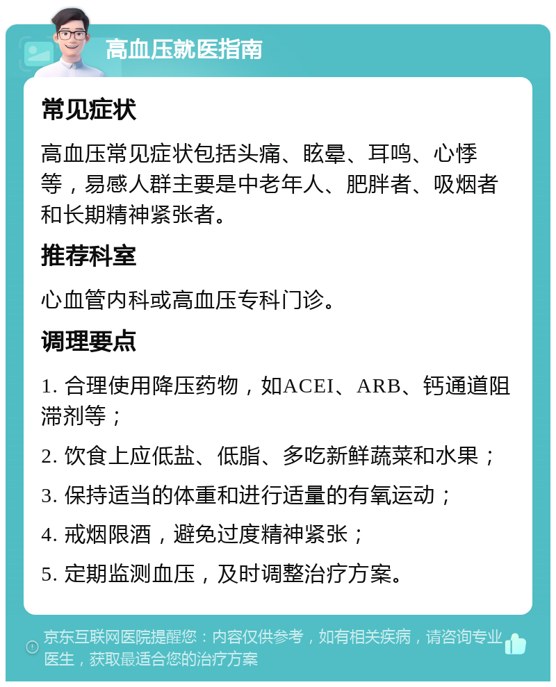 高血压就医指南 常见症状 高血压常见症状包括头痛、眩晕、耳鸣、心悸等，易感人群主要是中老年人、肥胖者、吸烟者和长期精神紧张者。 推荐科室 心血管内科或高血压专科门诊。 调理要点 1. 合理使用降压药物，如ACEI、ARB、钙通道阻滞剂等； 2. 饮食上应低盐、低脂、多吃新鲜蔬菜和水果； 3. 保持适当的体重和进行适量的有氧运动； 4. 戒烟限酒，避免过度精神紧张； 5. 定期监测血压，及时调整治疗方案。