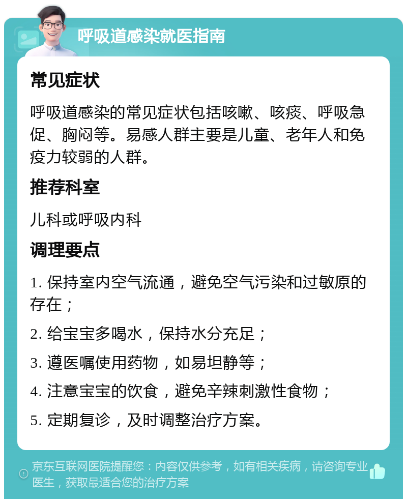 呼吸道感染就医指南 常见症状 呼吸道感染的常见症状包括咳嗽、咳痰、呼吸急促、胸闷等。易感人群主要是儿童、老年人和免疫力较弱的人群。 推荐科室 儿科或呼吸内科 调理要点 1. 保持室内空气流通，避免空气污染和过敏原的存在； 2. 给宝宝多喝水，保持水分充足； 3. 遵医嘱使用药物，如易坦静等； 4. 注意宝宝的饮食，避免辛辣刺激性食物； 5. 定期复诊，及时调整治疗方案。