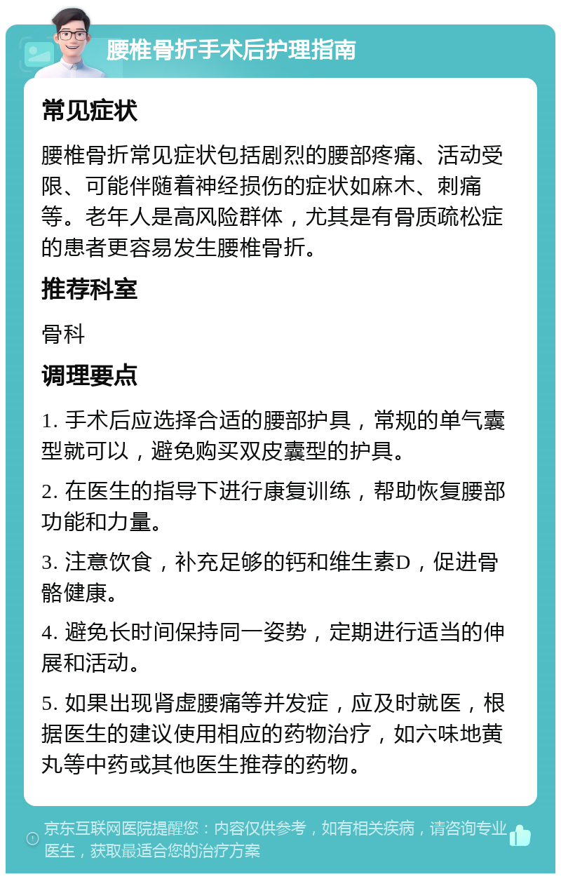 腰椎骨折手术后护理指南 常见症状 腰椎骨折常见症状包括剧烈的腰部疼痛、活动受限、可能伴随着神经损伤的症状如麻木、刺痛等。老年人是高风险群体，尤其是有骨质疏松症的患者更容易发生腰椎骨折。 推荐科室 骨科 调理要点 1. 手术后应选择合适的腰部护具，常规的单气囊型就可以，避免购买双皮囊型的护具。 2. 在医生的指导下进行康复训练，帮助恢复腰部功能和力量。 3. 注意饮食，补充足够的钙和维生素D，促进骨骼健康。 4. 避免长时间保持同一姿势，定期进行适当的伸展和活动。 5. 如果出现肾虚腰痛等并发症，应及时就医，根据医生的建议使用相应的药物治疗，如六味地黄丸等中药或其他医生推荐的药物。