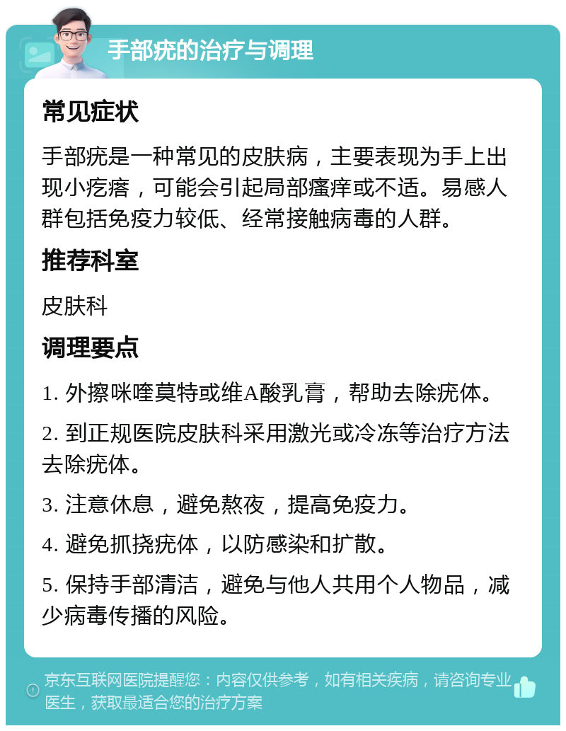 手部疣的治疗与调理 常见症状 手部疣是一种常见的皮肤病，主要表现为手上出现小疙瘩，可能会引起局部瘙痒或不适。易感人群包括免疫力较低、经常接触病毒的人群。 推荐科室 皮肤科 调理要点 1. 外擦咪喹莫特或维A酸乳膏，帮助去除疣体。 2. 到正规医院皮肤科采用激光或冷冻等治疗方法去除疣体。 3. 注意休息，避免熬夜，提高免疫力。 4. 避免抓挠疣体，以防感染和扩散。 5. 保持手部清洁，避免与他人共用个人物品，减少病毒传播的风险。