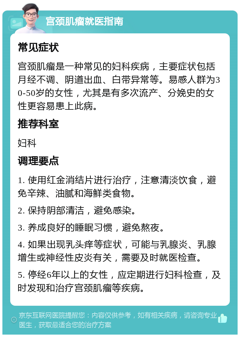 宫颈肌瘤就医指南 常见症状 宫颈肌瘤是一种常见的妇科疾病，主要症状包括月经不调、阴道出血、白带异常等。易感人群为30-50岁的女性，尤其是有多次流产、分娩史的女性更容易患上此病。 推荐科室 妇科 调理要点 1. 使用红金消结片进行治疗，注意清淡饮食，避免辛辣、油腻和海鲜类食物。 2. 保持阴部清洁，避免感染。 3. 养成良好的睡眠习惯，避免熬夜。 4. 如果出现乳头痒等症状，可能与乳腺炎、乳腺增生或神经性皮炎有关，需要及时就医检查。 5. 停经6年以上的女性，应定期进行妇科检查，及时发现和治疗宫颈肌瘤等疾病。