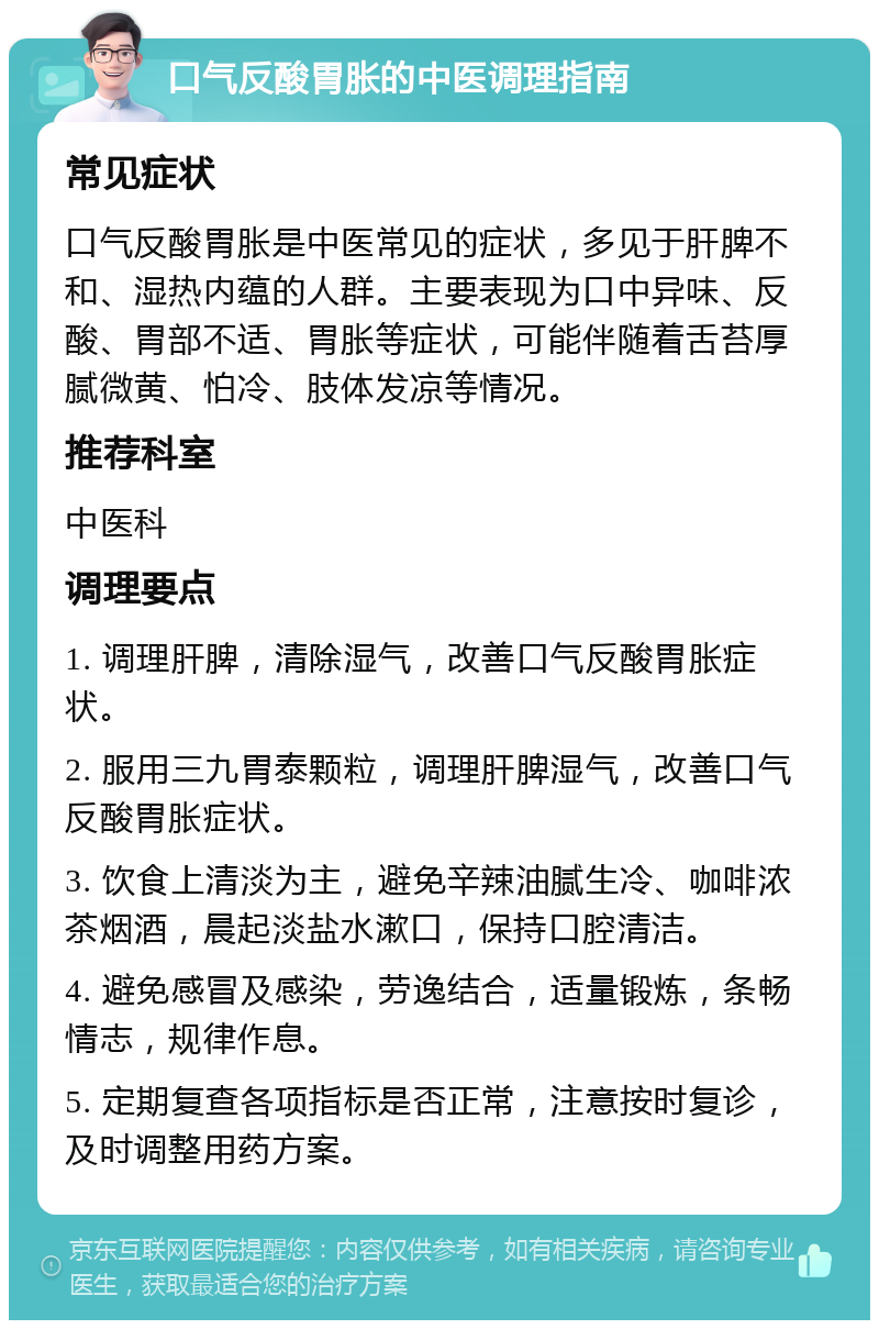 口气反酸胃胀的中医调理指南 常见症状 口气反酸胃胀是中医常见的症状，多见于肝脾不和、湿热内蕴的人群。主要表现为口中异味、反酸、胃部不适、胃胀等症状，可能伴随着舌苔厚腻微黄、怕冷、肢体发凉等情况。 推荐科室 中医科 调理要点 1. 调理肝脾，清除湿气，改善口气反酸胃胀症状。 2. 服用三九胃泰颗粒，调理肝脾湿气，改善口气反酸胃胀症状。 3. 饮食上清淡为主，避免辛辣油腻生冷、咖啡浓茶烟酒，晨起淡盐水漱口，保持口腔清洁。 4. 避免感冒及感染，劳逸结合，适量锻炼，条畅情志，规律作息。 5. 定期复查各项指标是否正常，注意按时复诊，及时调整用药方案。