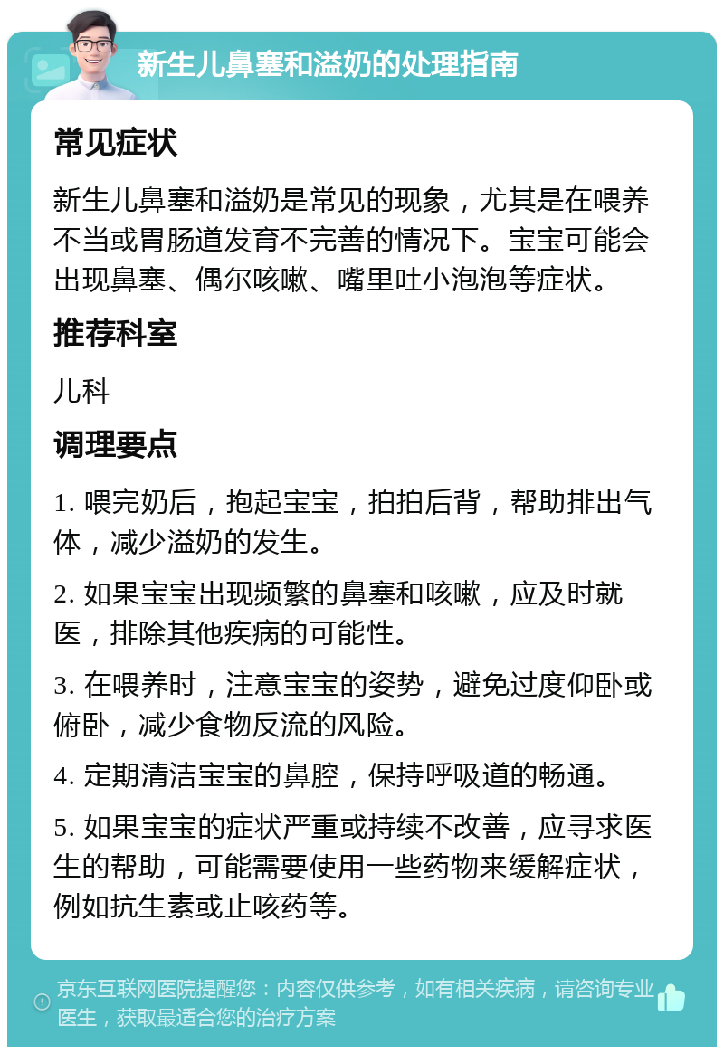 新生儿鼻塞和溢奶的处理指南 常见症状 新生儿鼻塞和溢奶是常见的现象，尤其是在喂养不当或胃肠道发育不完善的情况下。宝宝可能会出现鼻塞、偶尔咳嗽、嘴里吐小泡泡等症状。 推荐科室 儿科 调理要点 1. 喂完奶后，抱起宝宝，拍拍后背，帮助排出气体，减少溢奶的发生。 2. 如果宝宝出现频繁的鼻塞和咳嗽，应及时就医，排除其他疾病的可能性。 3. 在喂养时，注意宝宝的姿势，避免过度仰卧或俯卧，减少食物反流的风险。 4. 定期清洁宝宝的鼻腔，保持呼吸道的畅通。 5. 如果宝宝的症状严重或持续不改善，应寻求医生的帮助，可能需要使用一些药物来缓解症状，例如抗生素或止咳药等。