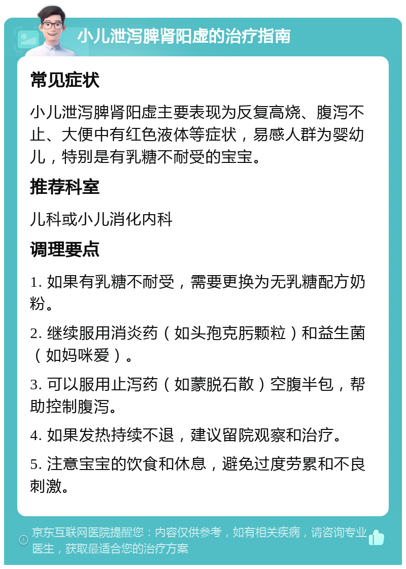 小儿泄泻脾肾阳虚的治疗指南 常见症状 小儿泄泻脾肾阳虚主要表现为反复高烧、腹泻不止、大便中有红色液体等症状，易感人群为婴幼儿，特别是有乳糖不耐受的宝宝。 推荐科室 儿科或小儿消化内科 调理要点 1. 如果有乳糖不耐受，需要更换为无乳糖配方奶粉。 2. 继续服用消炎药（如头孢克肟颗粒）和益生菌（如妈咪爱）。 3. 可以服用止泻药（如蒙脱石散）空腹半包，帮助控制腹泻。 4. 如果发热持续不退，建议留院观察和治疗。 5. 注意宝宝的饮食和休息，避免过度劳累和不良刺激。