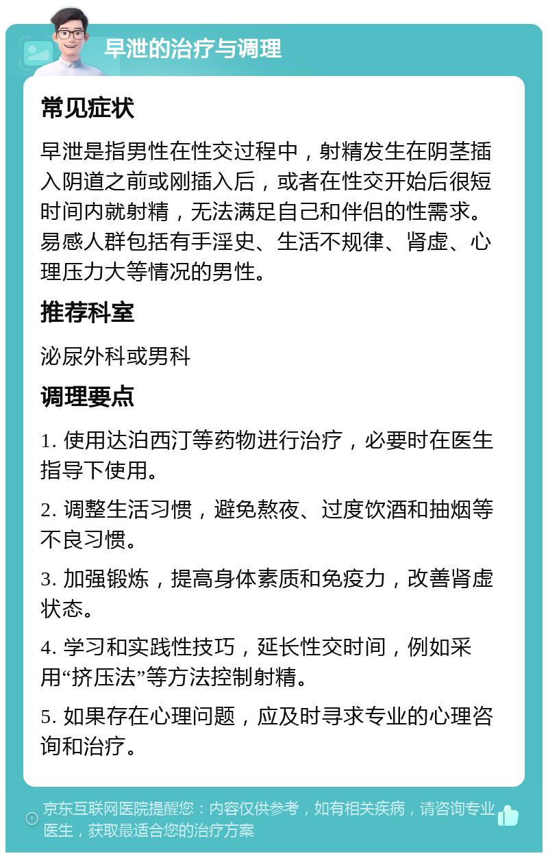 早泄的治疗与调理 常见症状 早泄是指男性在性交过程中，射精发生在阴茎插入阴道之前或刚插入后，或者在性交开始后很短时间内就射精，无法满足自己和伴侣的性需求。易感人群包括有手淫史、生活不规律、肾虚、心理压力大等情况的男性。 推荐科室 泌尿外科或男科 调理要点 1. 使用达泊西汀等药物进行治疗，必要时在医生指导下使用。 2. 调整生活习惯，避免熬夜、过度饮酒和抽烟等不良习惯。 3. 加强锻炼，提高身体素质和免疫力，改善肾虚状态。 4. 学习和实践性技巧，延长性交时间，例如采用“挤压法”等方法控制射精。 5. 如果存在心理问题，应及时寻求专业的心理咨询和治疗。