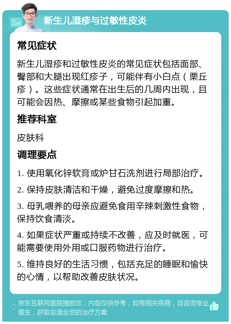 新生儿湿疹与过敏性皮炎 常见症状 新生儿湿疹和过敏性皮炎的常见症状包括面部、臀部和大腿出现红疹子，可能伴有小白点（栗丘疹）。这些症状通常在出生后的几周内出现，且可能会因热、摩擦或某些食物引起加重。 推荐科室 皮肤科 调理要点 1. 使用氧化锌软膏或炉甘石洗剂进行局部治疗。 2. 保持皮肤清洁和干燥，避免过度摩擦和热。 3. 母乳喂养的母亲应避免食用辛辣刺激性食物，保持饮食清淡。 4. 如果症状严重或持续不改善，应及时就医，可能需要使用外用或口服药物进行治疗。 5. 维持良好的生活习惯，包括充足的睡眠和愉快的心情，以帮助改善皮肤状况。