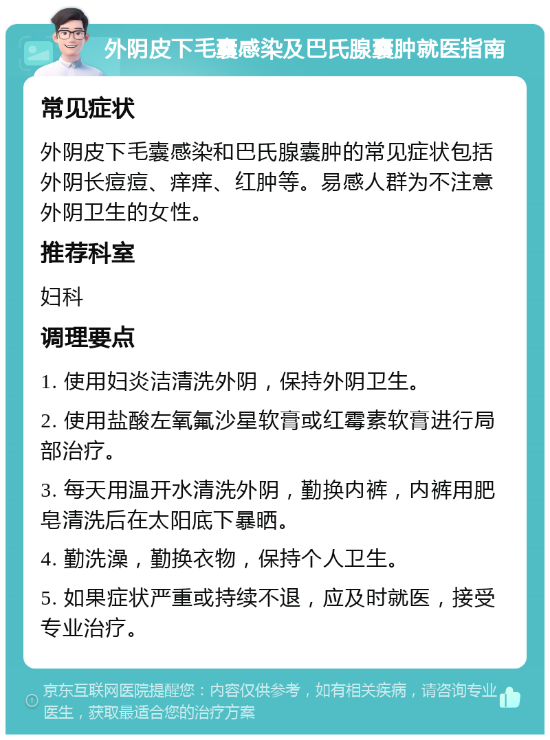 外阴皮下毛囊感染及巴氏腺囊肿就医指南 常见症状 外阴皮下毛囊感染和巴氏腺囊肿的常见症状包括外阴长痘痘、痒痒、红肿等。易感人群为不注意外阴卫生的女性。 推荐科室 妇科 调理要点 1. 使用妇炎洁清洗外阴，保持外阴卫生。 2. 使用盐酸左氧氟沙星软膏或红霉素软膏进行局部治疗。 3. 每天用温开水清洗外阴，勤换内裤，内裤用肥皂清洗后在太阳底下暴晒。 4. 勤洗澡，勤换衣物，保持个人卫生。 5. 如果症状严重或持续不退，应及时就医，接受专业治疗。