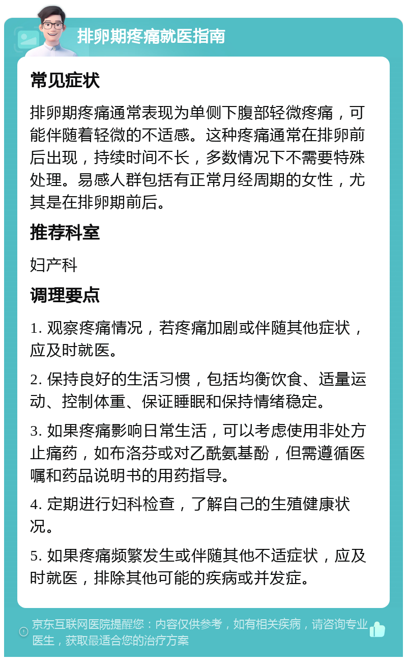 排卵期疼痛就医指南 常见症状 排卵期疼痛通常表现为单侧下腹部轻微疼痛，可能伴随着轻微的不适感。这种疼痛通常在排卵前后出现，持续时间不长，多数情况下不需要特殊处理。易感人群包括有正常月经周期的女性，尤其是在排卵期前后。 推荐科室 妇产科 调理要点 1. 观察疼痛情况，若疼痛加剧或伴随其他症状，应及时就医。 2. 保持良好的生活习惯，包括均衡饮食、适量运动、控制体重、保证睡眠和保持情绪稳定。 3. 如果疼痛影响日常生活，可以考虑使用非处方止痛药，如布洛芬或对乙酰氨基酚，但需遵循医嘱和药品说明书的用药指导。 4. 定期进行妇科检查，了解自己的生殖健康状况。 5. 如果疼痛频繁发生或伴随其他不适症状，应及时就医，排除其他可能的疾病或并发症。