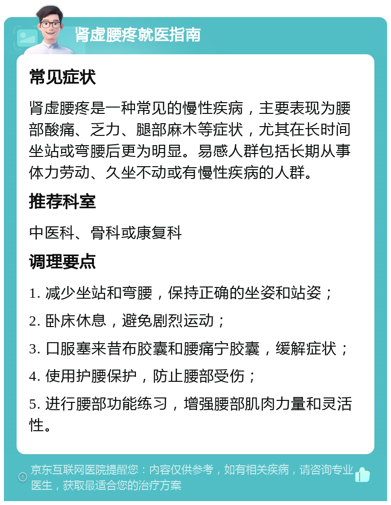 肾虚腰疼就医指南 常见症状 肾虚腰疼是一种常见的慢性疾病，主要表现为腰部酸痛、乏力、腿部麻木等症状，尤其在长时间坐站或弯腰后更为明显。易感人群包括长期从事体力劳动、久坐不动或有慢性疾病的人群。 推荐科室 中医科、骨科或康复科 调理要点 1. 减少坐站和弯腰，保持正确的坐姿和站姿； 2. 卧床休息，避免剧烈运动； 3. 口服塞来昔布胶囊和腰痛宁胶囊，缓解症状； 4. 使用护腰保护，防止腰部受伤； 5. 进行腰部功能练习，增强腰部肌肉力量和灵活性。