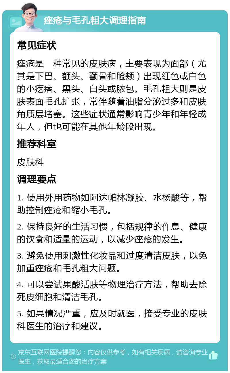 痤疮与毛孔粗大调理指南 常见症状 痤疮是一种常见的皮肤病，主要表现为面部（尤其是下巴、额头、颧骨和脸颊）出现红色或白色的小疙瘩、黑头、白头或脓包。毛孔粗大则是皮肤表面毛孔扩张，常伴随着油脂分泌过多和皮肤角质层堵塞。这些症状通常影响青少年和年轻成年人，但也可能在其他年龄段出现。 推荐科室 皮肤科 调理要点 1. 使用外用药物如阿达帕林凝胶、水杨酸等，帮助控制痤疮和缩小毛孔。 2. 保持良好的生活习惯，包括规律的作息、健康的饮食和适量的运动，以减少痤疮的发生。 3. 避免使用刺激性化妆品和过度清洁皮肤，以免加重痤疮和毛孔粗大问题。 4. 可以尝试果酸活肤等物理治疗方法，帮助去除死皮细胞和清洁毛孔。 5. 如果情况严重，应及时就医，接受专业的皮肤科医生的治疗和建议。