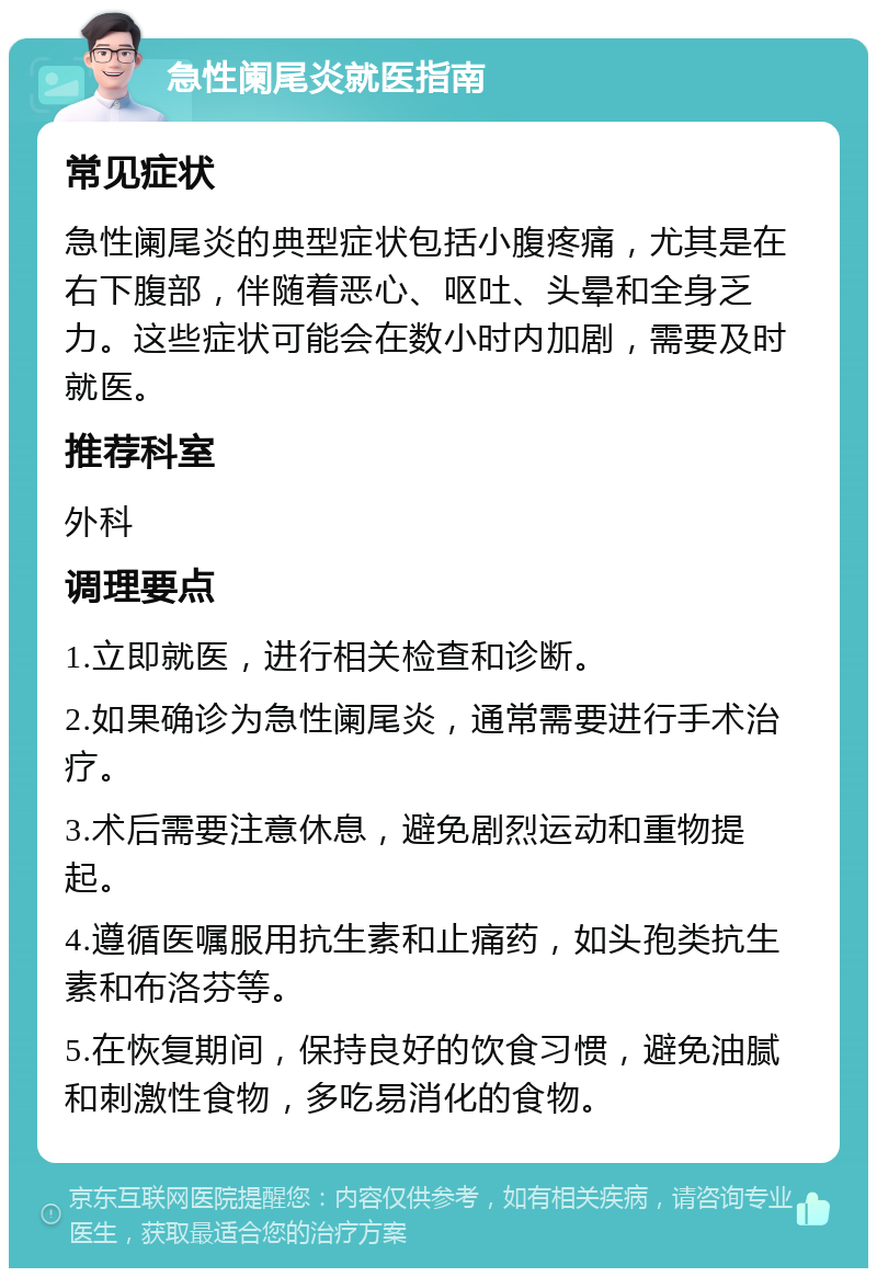 急性阑尾炎就医指南 常见症状 急性阑尾炎的典型症状包括小腹疼痛，尤其是在右下腹部，伴随着恶心、呕吐、头晕和全身乏力。这些症状可能会在数小时内加剧，需要及时就医。 推荐科室 外科 调理要点 1.立即就医，进行相关检查和诊断。 2.如果确诊为急性阑尾炎，通常需要进行手术治疗。 3.术后需要注意休息，避免剧烈运动和重物提起。 4.遵循医嘱服用抗生素和止痛药，如头孢类抗生素和布洛芬等。 5.在恢复期间，保持良好的饮食习惯，避免油腻和刺激性食物，多吃易消化的食物。