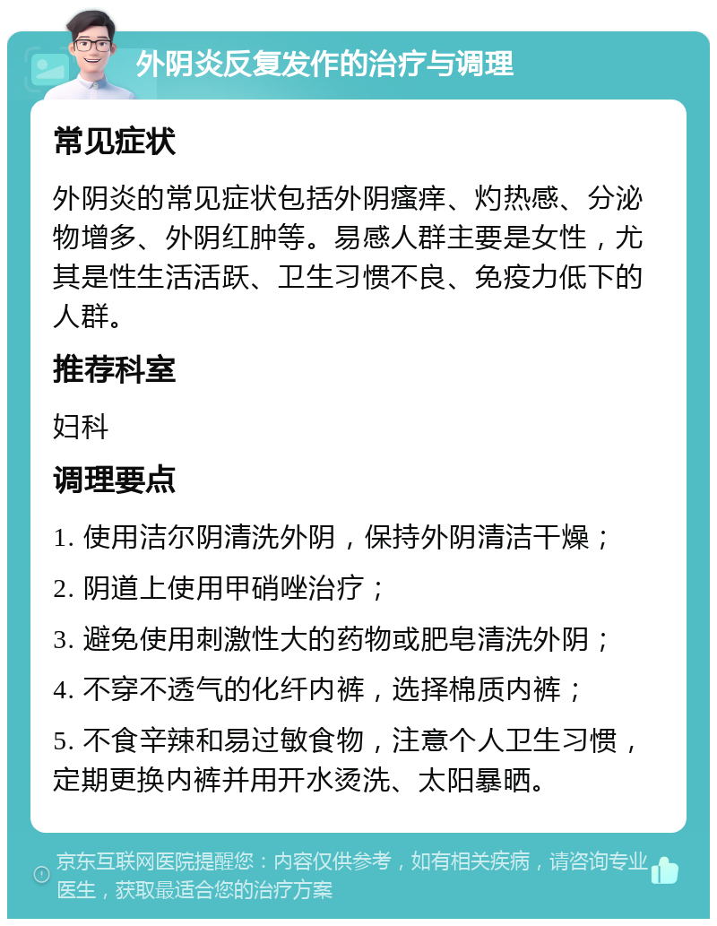 外阴炎反复发作的治疗与调理 常见症状 外阴炎的常见症状包括外阴瘙痒、灼热感、分泌物增多、外阴红肿等。易感人群主要是女性，尤其是性生活活跃、卫生习惯不良、免疫力低下的人群。 推荐科室 妇科 调理要点 1. 使用洁尔阴清洗外阴，保持外阴清洁干燥； 2. 阴道上使用甲硝唑治疗； 3. 避免使用刺激性大的药物或肥皂清洗外阴； 4. 不穿不透气的化纤内裤，选择棉质内裤； 5. 不食辛辣和易过敏食物，注意个人卫生习惯，定期更换内裤并用开水烫洗、太阳暴晒。