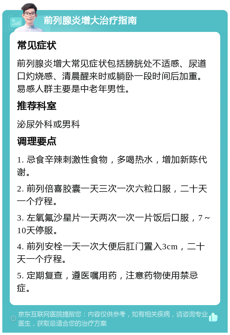 前列腺炎增大治疗指南 常见症状 前列腺炎增大常见症状包括膀胱处不适感、尿道口灼烧感、清晨醒来时或躺卧一段时间后加重。易感人群主要是中老年男性。 推荐科室 泌尿外科或男科 调理要点 1. 忌食辛辣刺激性食物，多喝热水，增加新陈代谢。 2. 前列倍喜胶囊一天三次一次六粒口服，二十天一个疗程。 3. 左氧氟沙星片一天两次一次一片饭后口服，7～10天停服。 4. 前列安栓一天一次大便后肛门置入3cm，二十天一个疗程。 5. 定期复查，遵医嘱用药，注意药物使用禁忌症。