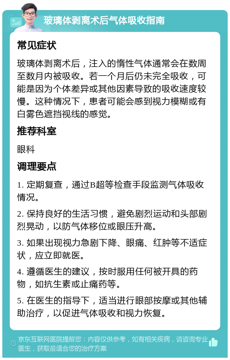 玻璃体剥离术后气体吸收指南 常见症状 玻璃体剥离术后，注入的惰性气体通常会在数周至数月内被吸收。若一个月后仍未完全吸收，可能是因为个体差异或其他因素导致的吸收速度较慢。这种情况下，患者可能会感到视力模糊或有白雾色遮挡视线的感觉。 推荐科室 眼科 调理要点 1. 定期复查，通过B超等检查手段监测气体吸收情况。 2. 保持良好的生活习惯，避免剧烈运动和头部剧烈晃动，以防气体移位或眼压升高。 3. 如果出现视力急剧下降、眼痛、红肿等不适症状，应立即就医。 4. 遵循医生的建议，按时服用任何被开具的药物，如抗生素或止痛药等。 5. 在医生的指导下，适当进行眼部按摩或其他辅助治疗，以促进气体吸收和视力恢复。