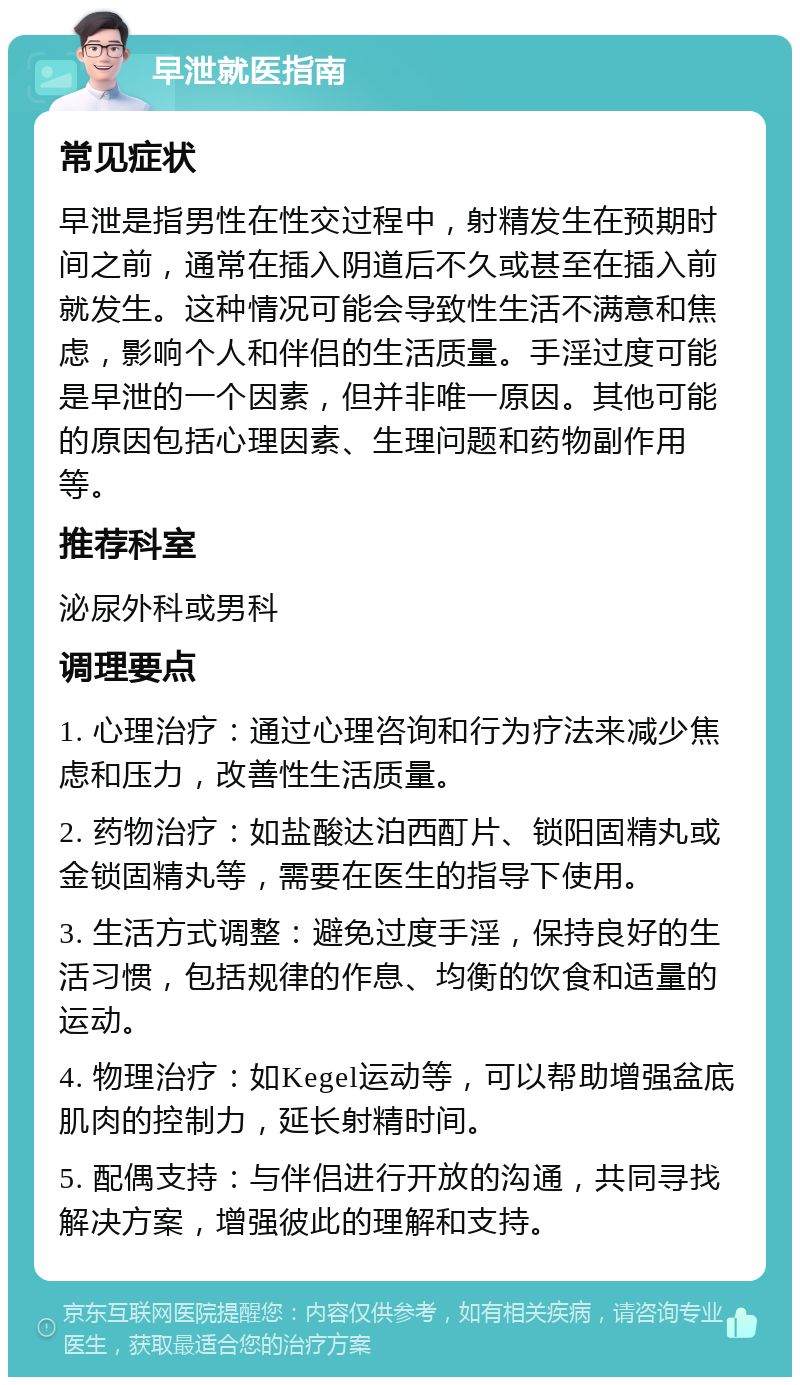 早泄就医指南 常见症状 早泄是指男性在性交过程中，射精发生在预期时间之前，通常在插入阴道后不久或甚至在插入前就发生。这种情况可能会导致性生活不满意和焦虑，影响个人和伴侣的生活质量。手淫过度可能是早泄的一个因素，但并非唯一原因。其他可能的原因包括心理因素、生理问题和药物副作用等。 推荐科室 泌尿外科或男科 调理要点 1. 心理治疗：通过心理咨询和行为疗法来减少焦虑和压力，改善性生活质量。 2. 药物治疗：如盐酸达泊西酊片、锁阳固精丸或金锁固精丸等，需要在医生的指导下使用。 3. 生活方式调整：避免过度手淫，保持良好的生活习惯，包括规律的作息、均衡的饮食和适量的运动。 4. 物理治疗：如Kegel运动等，可以帮助增强盆底肌肉的控制力，延长射精时间。 5. 配偶支持：与伴侣进行开放的沟通，共同寻找解决方案，增强彼此的理解和支持。