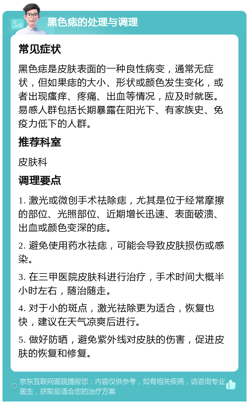 黑色痣的处理与调理 常见症状 黑色痣是皮肤表面的一种良性病变，通常无症状，但如果痣的大小、形状或颜色发生变化，或者出现瘙痒、疼痛、出血等情况，应及时就医。易感人群包括长期暴露在阳光下、有家族史、免疫力低下的人群。 推荐科室 皮肤科 调理要点 1. 激光或微创手术祛除痣，尤其是位于经常摩擦的部位、光照部位、近期增长迅速、表面破溃、出血或颜色变深的痣。 2. 避免使用药水祛痣，可能会导致皮肤损伤或感染。 3. 在三甲医院皮肤科进行治疗，手术时间大概半小时左右，随治随走。 4. 对于小的斑点，激光祛除更为适合，恢复也快，建议在天气凉爽后进行。 5. 做好防晒，避免紫外线对皮肤的伤害，促进皮肤的恢复和修复。