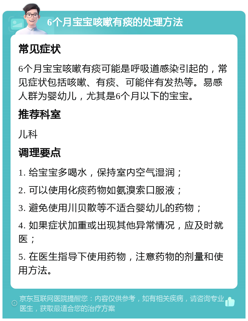 6个月宝宝咳嗽有痰的处理方法 常见症状 6个月宝宝咳嗽有痰可能是呼吸道感染引起的，常见症状包括咳嗽、有痰、可能伴有发热等。易感人群为婴幼儿，尤其是6个月以下的宝宝。 推荐科室 儿科 调理要点 1. 给宝宝多喝水，保持室内空气湿润； 2. 可以使用化痰药物如氨溴索口服液； 3. 避免使用川贝散等不适合婴幼儿的药物； 4. 如果症状加重或出现其他异常情况，应及时就医； 5. 在医生指导下使用药物，注意药物的剂量和使用方法。