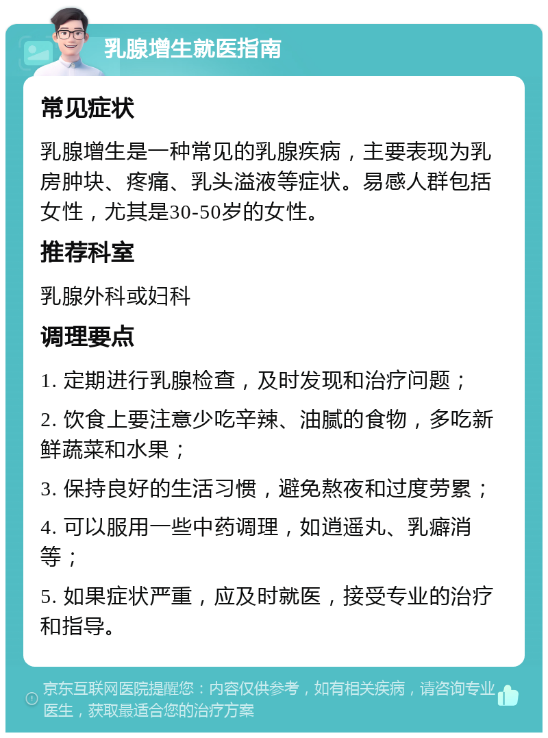 乳腺增生就医指南 常见症状 乳腺增生是一种常见的乳腺疾病，主要表现为乳房肿块、疼痛、乳头溢液等症状。易感人群包括女性，尤其是30-50岁的女性。 推荐科室 乳腺外科或妇科 调理要点 1. 定期进行乳腺检查，及时发现和治疗问题； 2. 饮食上要注意少吃辛辣、油腻的食物，多吃新鲜蔬菜和水果； 3. 保持良好的生活习惯，避免熬夜和过度劳累； 4. 可以服用一些中药调理，如逍遥丸、乳癖消等； 5. 如果症状严重，应及时就医，接受专业的治疗和指导。