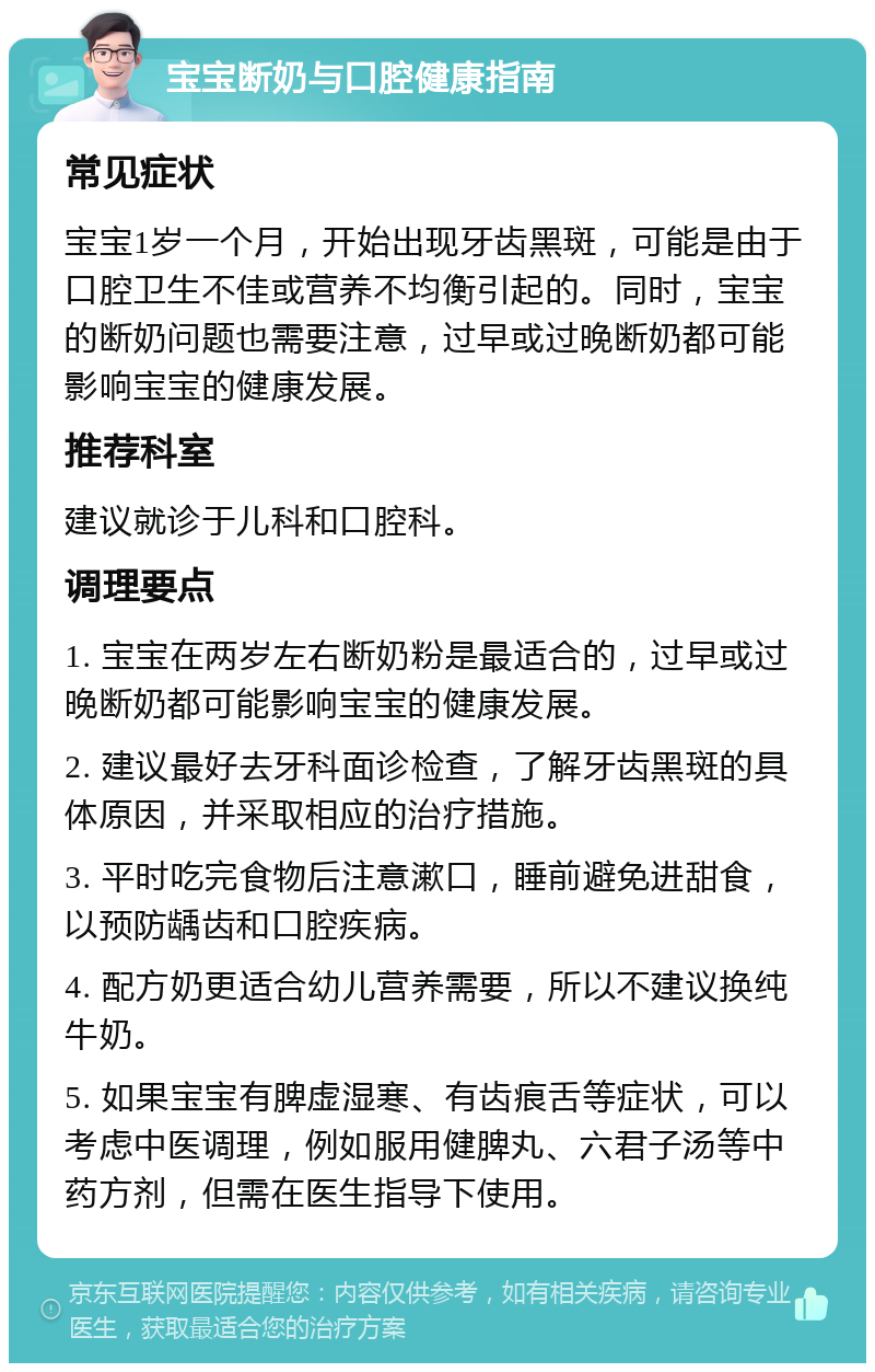 宝宝断奶与口腔健康指南 常见症状 宝宝1岁一个月，开始出现牙齿黑斑，可能是由于口腔卫生不佳或营养不均衡引起的。同时，宝宝的断奶问题也需要注意，过早或过晚断奶都可能影响宝宝的健康发展。 推荐科室 建议就诊于儿科和口腔科。 调理要点 1. 宝宝在两岁左右断奶粉是最适合的，过早或过晚断奶都可能影响宝宝的健康发展。 2. 建议最好去牙科面诊检查，了解牙齿黑斑的具体原因，并采取相应的治疗措施。 3. 平时吃完食物后注意漱口，睡前避免进甜食，以预防龋齿和口腔疾病。 4. 配方奶更适合幼儿营养需要，所以不建议换纯牛奶。 5. 如果宝宝有脾虚湿寒、有齿痕舌等症状，可以考虑中医调理，例如服用健脾丸、六君子汤等中药方剂，但需在医生指导下使用。