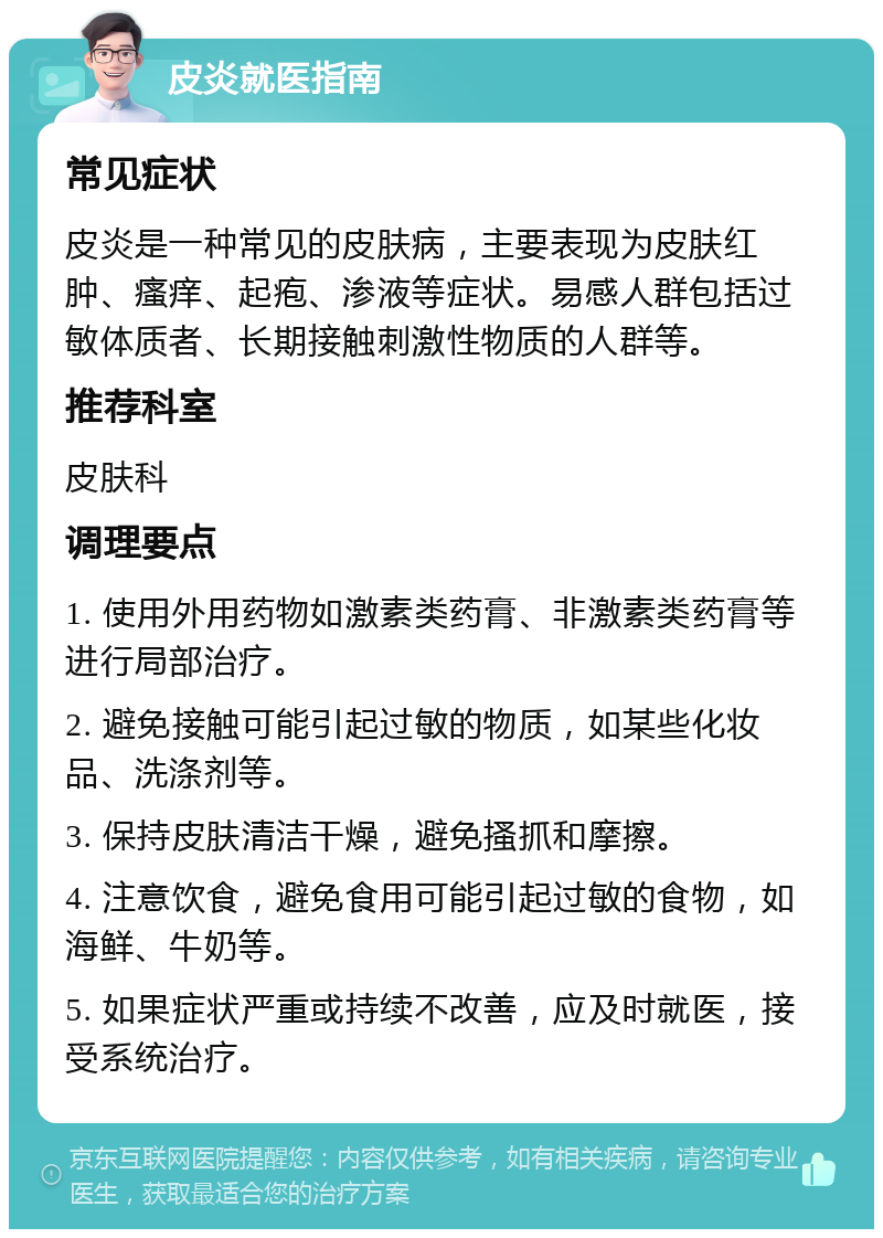 皮炎就医指南 常见症状 皮炎是一种常见的皮肤病，主要表现为皮肤红肿、瘙痒、起疱、渗液等症状。易感人群包括过敏体质者、长期接触刺激性物质的人群等。 推荐科室 皮肤科 调理要点 1. 使用外用药物如激素类药膏、非激素类药膏等进行局部治疗。 2. 避免接触可能引起过敏的物质，如某些化妆品、洗涤剂等。 3. 保持皮肤清洁干燥，避免搔抓和摩擦。 4. 注意饮食，避免食用可能引起过敏的食物，如海鲜、牛奶等。 5. 如果症状严重或持续不改善，应及时就医，接受系统治疗。