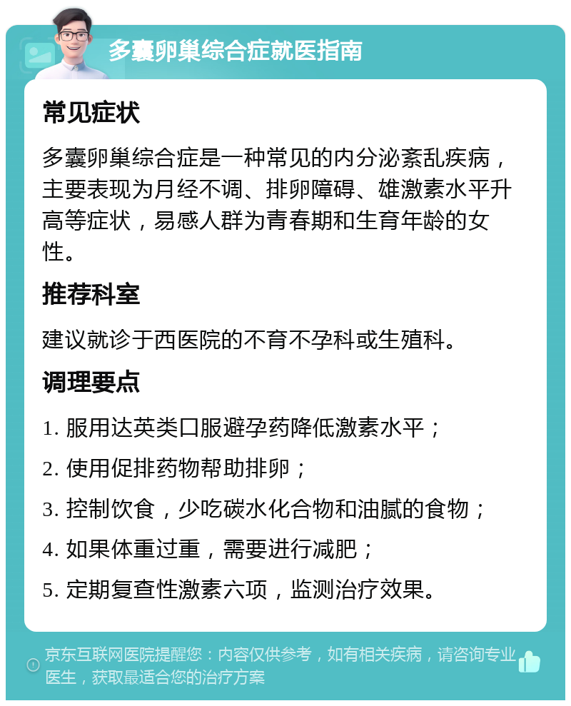 多囊卵巢综合症就医指南 常见症状 多囊卵巢综合症是一种常见的内分泌紊乱疾病，主要表现为月经不调、排卵障碍、雄激素水平升高等症状，易感人群为青春期和生育年龄的女性。 推荐科室 建议就诊于西医院的不育不孕科或生殖科。 调理要点 1. 服用达英类口服避孕药降低激素水平； 2. 使用促排药物帮助排卵； 3. 控制饮食，少吃碳水化合物和油腻的食物； 4. 如果体重过重，需要进行减肥； 5. 定期复查性激素六项，监测治疗效果。