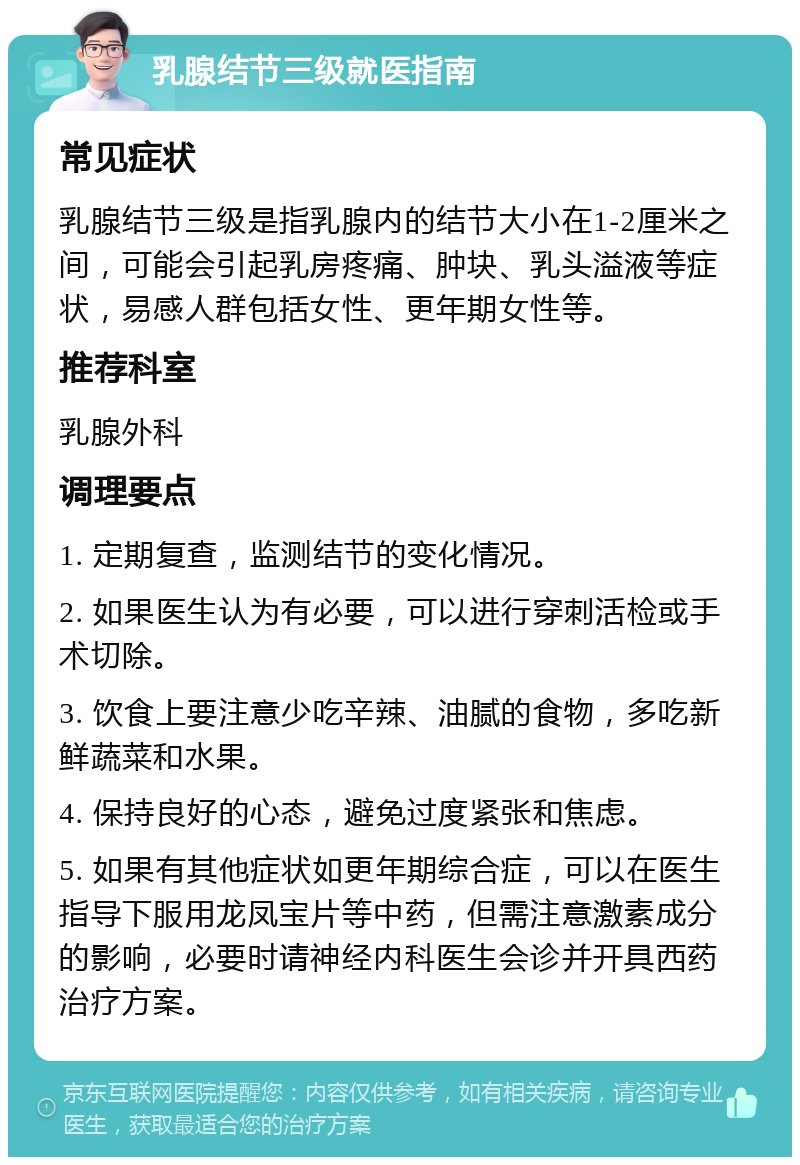 乳腺结节三级就医指南 常见症状 乳腺结节三级是指乳腺内的结节大小在1-2厘米之间，可能会引起乳房疼痛、肿块、乳头溢液等症状，易感人群包括女性、更年期女性等。 推荐科室 乳腺外科 调理要点 1. 定期复查，监测结节的变化情况。 2. 如果医生认为有必要，可以进行穿刺活检或手术切除。 3. 饮食上要注意少吃辛辣、油腻的食物，多吃新鲜蔬菜和水果。 4. 保持良好的心态，避免过度紧张和焦虑。 5. 如果有其他症状如更年期综合症，可以在医生指导下服用龙凤宝片等中药，但需注意激素成分的影响，必要时请神经内科医生会诊并开具西药治疗方案。