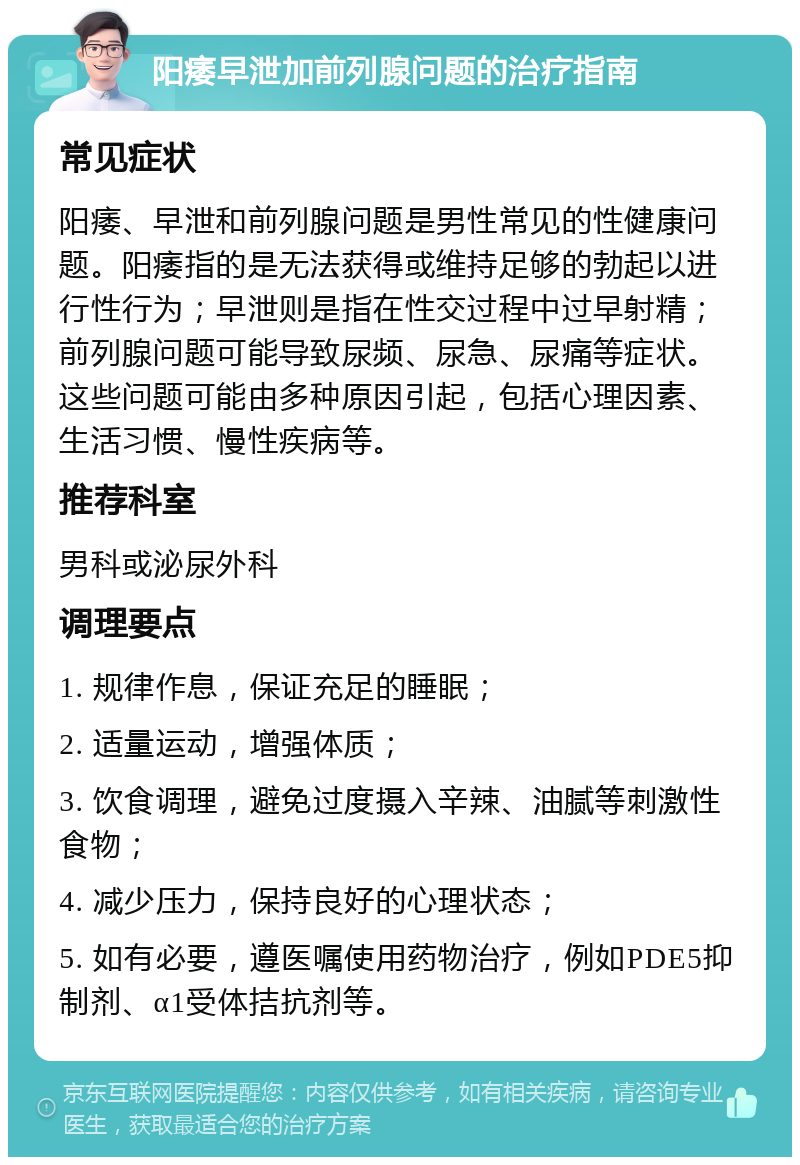 阳痿早泄加前列腺问题的治疗指南 常见症状 阳痿、早泄和前列腺问题是男性常见的性健康问题。阳痿指的是无法获得或维持足够的勃起以进行性行为；早泄则是指在性交过程中过早射精；前列腺问题可能导致尿频、尿急、尿痛等症状。这些问题可能由多种原因引起，包括心理因素、生活习惯、慢性疾病等。 推荐科室 男科或泌尿外科 调理要点 1. 规律作息，保证充足的睡眠； 2. 适量运动，增强体质； 3. 饮食调理，避免过度摄入辛辣、油腻等刺激性食物； 4. 减少压力，保持良好的心理状态； 5. 如有必要，遵医嘱使用药物治疗，例如PDE5抑制剂、α1受体拮抗剂等。