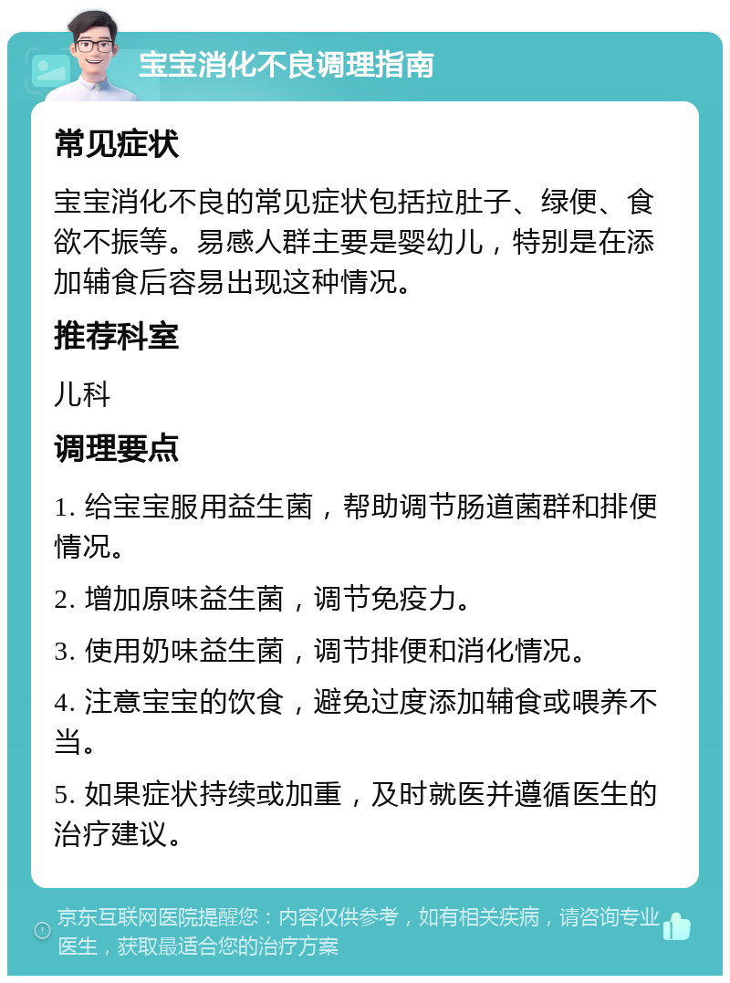 宝宝消化不良调理指南 常见症状 宝宝消化不良的常见症状包括拉肚子、绿便、食欲不振等。易感人群主要是婴幼儿，特别是在添加辅食后容易出现这种情况。 推荐科室 儿科 调理要点 1. 给宝宝服用益生菌，帮助调节肠道菌群和排便情况。 2. 增加原味益生菌，调节免疫力。 3. 使用奶味益生菌，调节排便和消化情况。 4. 注意宝宝的饮食，避免过度添加辅食或喂养不当。 5. 如果症状持续或加重，及时就医并遵循医生的治疗建议。