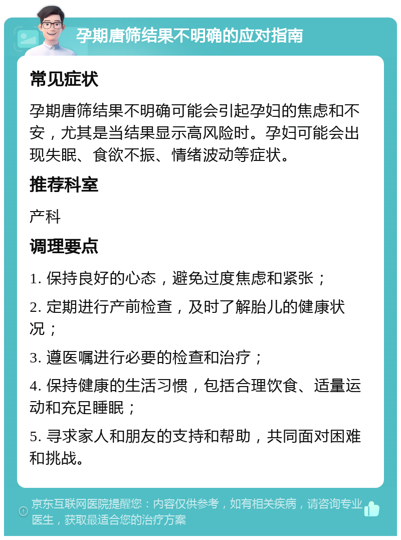 孕期唐筛结果不明确的应对指南 常见症状 孕期唐筛结果不明确可能会引起孕妇的焦虑和不安，尤其是当结果显示高风险时。孕妇可能会出现失眠、食欲不振、情绪波动等症状。 推荐科室 产科 调理要点 1. 保持良好的心态，避免过度焦虑和紧张； 2. 定期进行产前检查，及时了解胎儿的健康状况； 3. 遵医嘱进行必要的检查和治疗； 4. 保持健康的生活习惯，包括合理饮食、适量运动和充足睡眠； 5. 寻求家人和朋友的支持和帮助，共同面对困难和挑战。