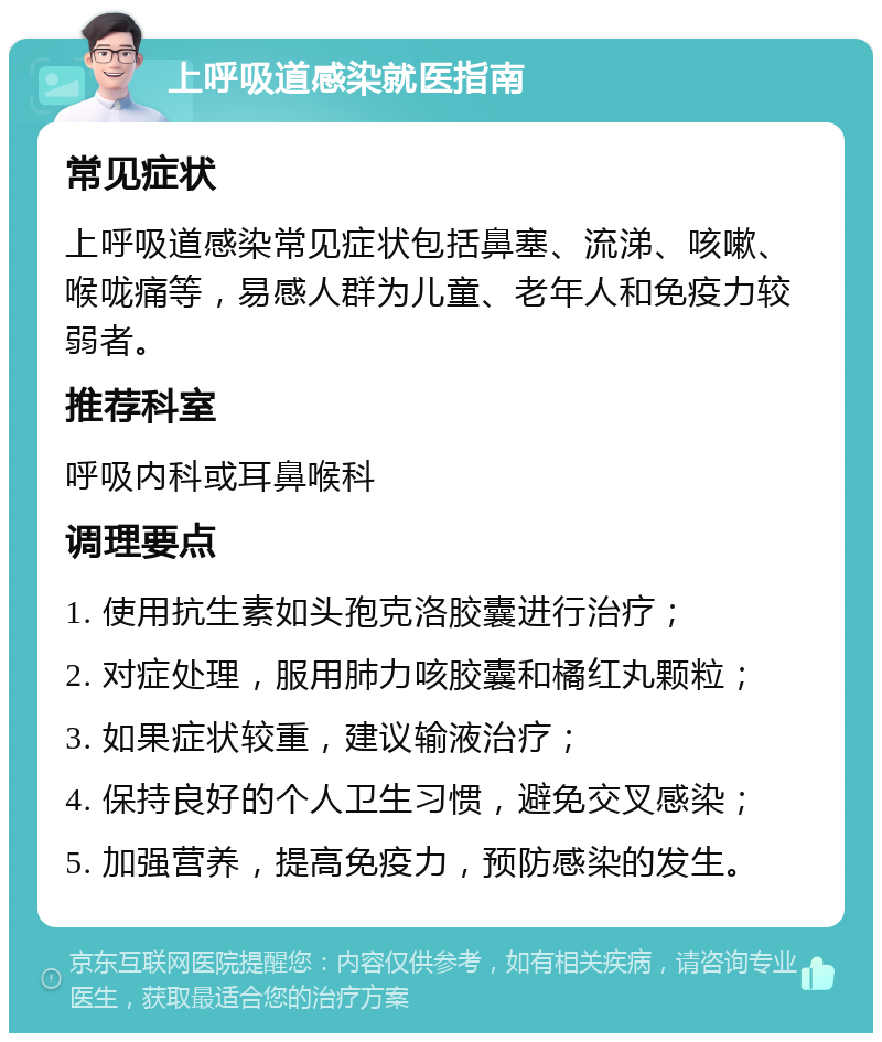 上呼吸道感染就医指南 常见症状 上呼吸道感染常见症状包括鼻塞、流涕、咳嗽、喉咙痛等，易感人群为儿童、老年人和免疫力较弱者。 推荐科室 呼吸内科或耳鼻喉科 调理要点 1. 使用抗生素如头孢克洛胶囊进行治疗； 2. 对症处理，服用肺力咳胶囊和橘红丸颗粒； 3. 如果症状较重，建议输液治疗； 4. 保持良好的个人卫生习惯，避免交叉感染； 5. 加强营养，提高免疫力，预防感染的发生。